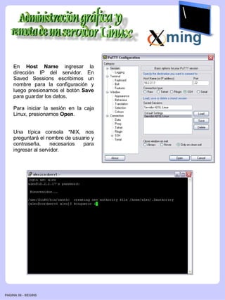 En Host Name ingresar la
    dirección IP del servidor. En
    Saved Sessions escribimos un
    nombre para la configuración y
    luego presionamos el botón Save
    para guardar los datos.

    Para iniciar la sesión en la caja
    Linux, presionamos Open.


    Una típica consola *NIX, nos
    preguntará el nombre de usuario y
    contraseña,     necesarios  para
    ingresar al servidor.




PAGINA 56 ­ BEGINS
 