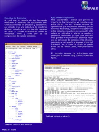 Estructura de directorios                            Ejecución de la aplicación
   Al igual que la mayoría de los frameworks            Otra característica    similar que poseen la
   orientados al desarrollo de aplicaciones web,        mayoría de los frameworks, va referida a que
   Grails cuando crea los proyectos y aplicaciones,     estos vienen con un pequeño servidor de
   por defecto crea una estructura de directorios       aplicaciones que nos permite ejecutar y probar
   definida, estructura que nos permite mantener        nuestros desarrollos, debemos considerar que
   un orden y conocer exactamente donde se              estos pequeños servidores de aplicación solo
   encuentran todos y cada uno de los                   deben ser utilizados en etapas de prueba o
   componentes de nuestra aplicación.                   pequeños desarrollos, ya que para entornos
                                                        mas grandes o de producción debemos hacer
                                                        uso de servidores de aplicación mas robustos,
                                                        orientados y con soporte al lenguaje propio del
                                                        framework; en el caso de Grails se puede
                                                        hacer uso de Tomcat, Jboss, Websphere entre
                                                        otros.

                                                        El pequeño servidor de aplicaciones que
                                                        acompaña a Grails es Jetty, como lo muestra la
                                                        figura.




                                                 Gráfico 4: Iniciando la aplicación



   Gráfico 3: Estructura de la aplicación


PAGINA 09 ­ BEGINS
 