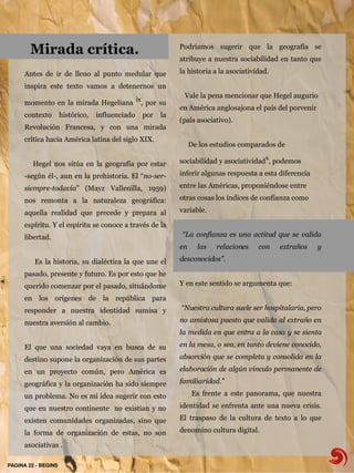 Mirada crítica.                                     Podríamos sugerir que la geografía se
                                                            atribuye a nuestra sociabilidad en tanto que

      Antes de ir de lleno al punto medular que             la historia a la asociatividad.

      inspira este texto vamos a detenernos un
                                                             Vale la pena mencionar que Hegel augurio
      momento en la mirada Hegeliana ix, por su
                                                            en América anglosajona el país del porvenir
      contexto       histórico,   influenciado   por   la
                                                            (país asociativo).
      Revolución Francesa, y con una mirada
      crítica hacia América latina del siglo XIX.
                                                                 De los estudios comparados de

         Hegel nos sitúa en la geografía por estar          sociabilidad y asociatividadx, podemos

      -según él-, aun en la prehistoria. El “no-ser-        inferir algunas respuesta a esta diferencia

      siempre-todavía” (Mayz Vallenilla, 1959)              entre las Américas, proponiéndose entre

      nos remonta a la naturaleza geográfica:               otras cosas los índices de confianza como

      aquella realidad que precede y prepara al             variable.

      espíritu. Y el espíritu se conoce a través de la
      libertad.                                             “La confianza es una actitud que se valida
                                                            en     las   relaciones    con    extraños    y

         Es la historia, su dialéctica la que une el        desconocidos”.

      pasado, presente y futuro. Es por esto que he
      querido comenzar por el pasado, situándome            Y en este sentido se argumenta que:

      en los orígenes de la república para
      responder a nuestra identidad sumisa y                “Nuestra cultura suele ser hospitalaria, pero

      nuestra aversión al cambio.                           no amistosa puesto que valida al extraño en
                                                            la medida en que entra a la casa y se sienta

      El que una sociedad vaya en busca de su               en la mesa, o sea, en tanto deviene conocido,

      destino supone la organización de sus partes          absorción que se completa y consolida en la

      en un proyecto común, pero América es                 elaboración de algún vinculo permanente de

      geográfica y la organización ha sido siempre          familiaridad.”

      un problema. No es mi idea sugerir con esto                Es frente a este panorama, que nuestra

      que en nuestro continente no existían y no            identidad se enfrenta ante una nueva crisis.

      existen comunidades organizadas, sino que             El traspaso de la cultura de texto a lo que

      la forma de organización de estas, no son             denomino cultura digital.

      asociativas .

PAGINA 22 ­ BEGINS
 