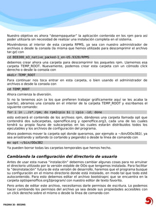 Nuestro objetivo es ahora “desempaquetar” la aplicación contenida en los rpm para así
   poder utilizarla sin necesidad de realizar una instalación completa en el sistema.
   Moviéndonos al interior de esta carpeta RPMS, ya sea con nuestro administrador de
   archivos o desde la consola (la misma que hemos utilizado para descomprimir el archivo
   tar.gz) con
   cd BEB300_m3_native_packed-1_en-US.9328/RPMS
   debemos crear ahora una carpeta para descomprimir los paquetes rpm. Llamemos esa
   carpeta TEMP_ROOT. Nuevamente, podemos crear esta carpeta con un cómodo click
   derecho o desde la consola con
   mkdir TEMP_ROOT
   Para continuar nos toca entrar en esta carpeta, o bien usando el administrador de
   archivos o desde la consola con
   cd TEMP_ROOT
   Ahora comienza la diversión.
   Si no la tenemos aún (a los que prefieren trabajar gráficamente aquí se les acaba la
   suerte), abramos una consola en el interior de la carpeta TEMP_ROOT y escribamos el
   siguiente comando:
   for i in ../o*.rpm; do rpm2cpio $i | cpio -id; done
   esto extraerá el contenido de los archivos rpm, dándonos una carpeta llamada opt que
   contendrá dos subcarpetas, openoffice.org y openoffice.org3, cada una de las cuales
   tendrá su propia fauna de subcarpetas en las cuales estarán distribuidos todos los
   ejecutables y los archivos de configuración del programa.
   Ahora podemos mover la carpeta opt donde queramos, por ejemplo a ~/bin/OOo3B2/, ya
   sea arrastrando y soltando (o cortando y pegando) o desde la línea de comando con
   mv opt ~/bin/OOo3B2
   Ya pueden borrar todas las carpetas temporales que hemos hecho.

   Cambiando la configuración del directorio de usuario
   Antes de usar esta nueva “instalación” debemos cambiar algunas cosas para no arruinar
   el directorio utilizado por la versión estable de OOo que tengamos instalada. Para facilitar
   la “desinstalación” futura de esta versión de desarrollo, haremos que el programa busque
   su configuración en el mismo directorio donde está instalado, en modo tal que todo esté
   autocontenido. Para esto debemos editar el archivo bootstraprc que se encuentra en la
   carpeta opt/openoffice.org3/program/ con nuestro editor de texto favorito.
   Pero antes de editar este archivo, necesitamos darle permisos de escritura. Lo podemos
   hacer cambiando los permisos del archivo ya sea desde sus propiedades accesibles con
   un click derecho sobre el mismo o desde la línea de comando con


PAGINA 30 ­ BEGINS
 