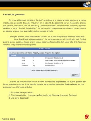 La shell de gdesklets

        En Linux, el terminal, consola o “la shell” se refieren a lo mismo y todas apuntan a la forma 
 más básica  que  existe de poder  “moverse”  en el  sistema. En gdesklets hay  un  mecanismo gráfico 
 que  permite, entre otras, ver los desklets y Controls instalados, instalar nuevos Controls y ejecutar 
 desklets; a saber, “la shell de gdesklets”. Ya se han visto imágenes de esta interfaz pero mostraré 
 un aspecto un poco más avanzado y, quizá, confuso al inicio.

        La imagen anterior, tenía seleccionada un item. En el cual se apreciaba una linea como esta:
              Itime:5oak91gpdt1dyiepqmn48plp­2    Ya  sabemos  que  es  el  identificador  del  Control
 pero lo que no sabemos (hasta ahora) es que podemos hacer doble click sobre ella. Si lo hacemos 
 veremos una pantalla como la siguiente:




        La  forma  de  comunicación  con  un  Control  es  mediante  propiedades,  las  cuales  pueden  ser 
 leidas,  escritas  o  ambas.  Esta  pantalla  permite  saber  cuales  son  estas.  Cada  columna  es  una     
 propiedad  con diferentes atributos:

         1) El nombre de la propiedad 
         2) El acceso definido: r (Lectura), w (Escritura) y por último wr (Lectura y Escritura)
         3) Una breve descripción




PAGINA 43 ­ BEGINS
 