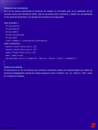 Validación de formularios
  Una  de  las  tareas  importantes  al  momento  de  realizar  un  formulario  web,  es  la  validación  de  los 
  campos; dentro del framework Grails, ésta es conocida como constrains, y deben ser consideradas 
  en los archivos de dominio. Un ejemplo de constrains es el siguiente:

  class Expositor { 
     String paterno
     String materno
     String nombre
     String nacionalidad
     String email
     static hasMany = [conferencias:Conferencia]
  static constraints={ 
     paterno (blank:false,size:1..25)
     materno (blank:false,size:1..25)
     nombre (blank:false,size:1..25)
     email (email:true)
     nacionalidad (inList:['Argentina','Bolivia','Brasil','Chile','Colombia'])
  }
  } 
  Valores por defecto
  Si observamos en los formularios  que contienen relaciones, éstas son representadas por medio de 
  persianas desplegables, donde los valores aparecen como <nombre de la tabla>:<ID>; como 
  se muestra en la figura:




PAGINA 48 ­ BEGINS
 