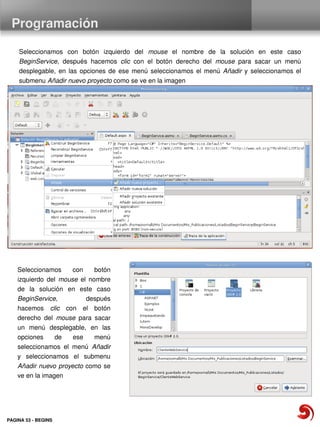 Programación

    Seleccionamos  con  botón  izquierdo  del  mouse  el  nombre  de  la  solución  en  este  caso 
    BeginService,  después  hacemos  clic  con  el  botón  derecho  del  mouse  para  sacar  un  menú 
    desplegable,  en  las  opciones  de  ese  menú  seleccionamos  el  menú  Añadir  y  seleccionamos  el 
    submenu Añadir nuevo proyecto como se ve en la imagen




    Seleccionamos  con  botón 
    izquierdo  del  mouse  el  nombre 
    de  la  solución  en  este  caso 
    BeginService,            después 
    hacemos  clic  con  el  botón 
    derecho  del  mouse  para  sacar 
    un  menú  desplegable,  en  las 
    opciones  de  ese  menú 
    seleccionamos  el  menú  Añadir
    y  seleccionamos  el  submenu 
    Añadir nuevo  proyecto como  se 
    ve en la imagen




PAGINA 53 ­ BEGINS
 