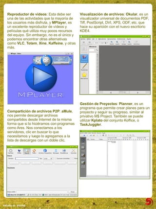 Reproductor de vídeos: Esta debe ser        Visualización de archivos: Okular, es un
   una de las actividades que la mayoría de    visualizador universal de documentos PDF,
   los usuarios más disfruta, y MPlayer, es    Tiff, PostScript, DVI, XPS, ODF, etc. que
   un excelente reproductor de vídeos y        hace su aparición con el nuevo escritorio
   películas qué utiliza muy pocos recursos    KDE4.
   del equipo. Sin embargo, no es el único y
   podemos encontrar otras alternativas
   como VLC, Totem, Xine, Kaffeine, y otras
   más.




                                               Gestión de Proyectos: Planner, es un
                                               programa que permite crear planes para un
   Compartición de archivos P2P: aMule,        proyecto y seguir su progreso, similar al
   nos permite descargar archivos              privativo M$ Project. También se puede
   compartidos desde Internet de la misma      utilizar Kplato del conjunto Koffice, o
   forma que si lo hiciéramos con programas    TaskJuggler.
   como Ares. Nos conectamos a los
   servidores, clic en buscar lo que
   necesitamos y luego lo agregamos a la
   lista de descargas con un doble clic.




PAGINA 08 ­ BEGINS
 