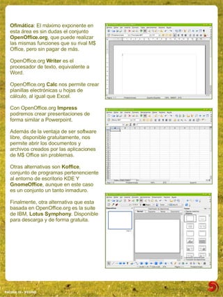 Ofimática: El máximo exponente en
  esta área es sin dudas el conjunto
  OpenOffice.org, que puede realizar
  las mismas funciones que su rival M$
  Office, pero sin pagar de más.

  OpenOffice.org Writer es el
  procesador de texto, equivalente a
  Word.

  OpenOffice.org Calc nos permite crear
  planillas electrónicas u hojas de
  cálculo, al igual que Excel.

  Con OpenOffice.org Impress
  podremos crear presentaciones de
  forma similar a Powerpoint.

  Además de la ventaja de ser software
  libre, disponible gratuitamente, nos
  permite abrir los documentos y
  archivos creados por las aplicaciones
  de M$ Office sin problemas.

  Otras alternativas son Koffice,
  conjunto de programas pertenenciente
  al entorno de escritorio KDE Y
  GnomeOffice, aunque en este caso
  es un conjunto un tanto inmaduro.

  Finalmente, otra alternativa que esta
  basada en OpenOffice.org es la suite
  de IBM, Lotus Symphony. Disponible
  para descarga y de forma gratuita.




PAGINA 09 ­ BEGINS
 