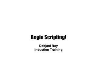 Begin Scripting!
Debjani Roy
Induction Training
 