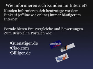 Wie informieren sich Kunden im Internet? Kunden informieren sich heutzutage vor dem Einkauf (offline wie online) immer häufiger im Internet. Portale bieten Preisvergleiche und Bewertungen. Zum Beispiel in Portalen wie: Guenstiger.de Ciao.com Billiger.de 