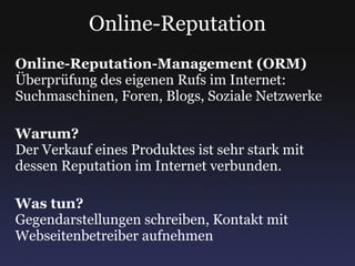 Online-Reputation Online-Reputation-Management (ORM) Überprüfung des eigenen Rufs im Internet: Suchmaschinen, Foren, Blogs, Soziale Netzwerke Warum? Der Verkauf eines Produktes ist sehr stark mit dessen Reputation im Internet verbunden. Was tun? Gegendarstellungen schreiben, Kontakt mit Webseitenbetreiber aufnehmen 