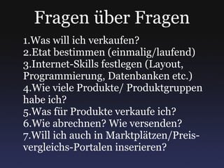 Fragen über Fragen Was will ich verkaufen? Etat bestimmen (einmalig/laufend) Internet-Skills festlegen (Layout, Programmierung, Datenbanken etc.) Wie viele Produkte/ Produktgruppen habe ich? Was für Produkte verkaufe ich? Wie abrechnen? Wie versenden? Will ich auch in Marktplätzen/Preis-vergleichs-Portalen inserieren? 