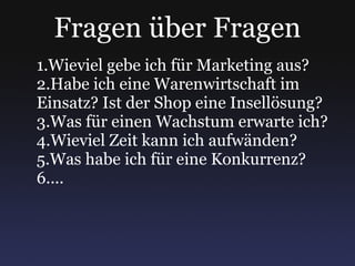 Fragen über Fragen Wieviel gebe ich für Marketing aus? Habe ich eine Warenwirtschaft im Einsatz? Ist der Shop eine Insellösung? Was für einen Wachstum erwarte ich? Wieviel Zeit kann ich aufwänden? Was habe ich für eine Konkurrenz? ... 