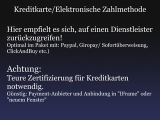 Kreditkarte/Elektronische Zahlmethode Hier empfielt es sich, auf einen Dienstleister zurückzugreifen! Optimal im Paket mit: Paypal, Giropay/ Sofortüberweisung, ClickAndBuy etc.) Achtung: Teure Zertifizierung für Kreditkarten notwendig. Günstig: Payment-Anbieter und Anbindung in "IFrame" oder "neuem Fenster" 