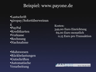 Beispiel: www.payone.de Lastschrift giropay/Sofortüberweisung PayPal Kreditkarten Vorkasse Rechnung Nachnahme Mahnwesen Rückbelastungen Gutschriften Automatische Verarbeitung Kosten: 349,00 Euro Einrichtung 69,00 Euro monatlich 0,15 Euro pro Transaktion 