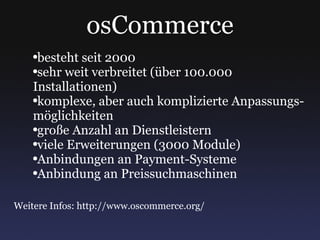 osCommerce besteht seit 2000 sehr weit verbreitet (über 100.000 Installationen) komplexe, aber auch komplizierte Anpassungs- möglichkeiten große Anzahl an Dienstleistern viele Erweiterungen (3000 Module) Anbindungen an Payment-Systeme Anbindung an Preissuchmaschinen Weitere Infos: http://www.oscommerce.org/ 