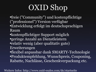 OXID Shop freie ("Community") und kostenpflichtige ("professionel") Version verfügbar Entwicklung erfolgt im deutschsprachigen Raum kostenpflichtiger Support möglich geringe Anzahl an Dienstleistern relativ wenig (aber qualitativ gute) Erweiterungen flexibel anpassbar dank SMARTY-Technologie Produktempfehlung, Wunschpreis, Couponing, Rabatte, Nachlässe, Geschenkverpackung etc. Weitere Infos: http://www.oxid-esales.com/de/startseite 