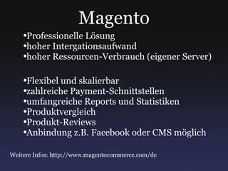 Magento Professionelle Lösung hoher Intergationsaufwand hoher Ressourcen-Verbrauch (eigener Server) Flexibel und skalierbar zahlreiche Payment-Schnittstellen umfangreiche Reports und Statistiken Produktvergleich Produkt-Reviews Anbindung z.B. Facebook oder CMS möglich Weitere Infos: http://www.magentocommerce.com/de 