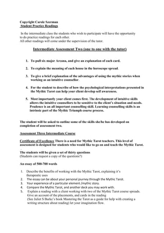 Choose one element (earth, fir, air, or water) and give an interpretation of each card from the Ace to the King                  Or <br />           The student can give an account of the sixteen courts cards<br />      3.  To give an account of one of the four Tarot spreads, giving the meaning of the<br />           position.<br />      4.  The student will be asked to give a reading. The emphasis will be on the meaning <br />     of the cards, and the structure of the spread and the interaction between the two<br />5.  The students will be asked to give the types of connections they are linking into <br />     in the reading e.g. psychological insights, intuitive responses, sensing, feeling and  <br />     any other forms of communication they may be linking into<br />       <br />                                                                      <br />Intermediate Course<br />The intermediate course entails three days of theory and the practical application of the Mythic Tarot.<br /> <br />We will look at the history and origins of the Tarot, and the ancient Greek myths that  <br />gave birth to it. We will explore the modern day interpretations of these archetypal forces portrayed in the psychologically alive mythic stories.<br /> The intermediate course will include more in-depth analysis of Tarot symbolism. We will explore the psychological interpretations of the gods and mythic stories. The myths and the gods describe our inner patterns and characteristic. Students will be asked to try and explore their psychological connection to the stories and images.<br />Major Arcana<br />One day will be spent journeying through the Major Arcana<br />Minor Arcana<br />Day two - Cups and Swords.<br />Day three -Wands and Coins.<br />Copyright Carole Szerman<br /> Student Practice Readings<br /> In the intermediate class the students who wish to participate will have the opportunity<br />to do practice readings for each other.<br />All other readings will come under the supervision of the tutor.<br />                Intermediate Assessment Two (one to one with the tutor)<br />To pull six major Arcana, and give an explanation of each card.