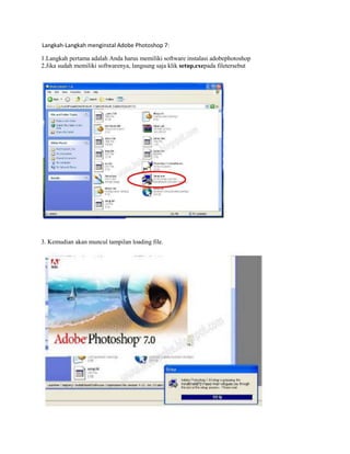 Langkah-Langkah menginstal Adobe Photoshop 7:

1.Langkah pertama adalah Anda harus memiliki software instalasi adobephotoshop
2.Jika sudah memiliki softwarenya, langsung saja klik setup.exepada filetersebut




3. Kemudian akan muncul tampilan loading file.
 
