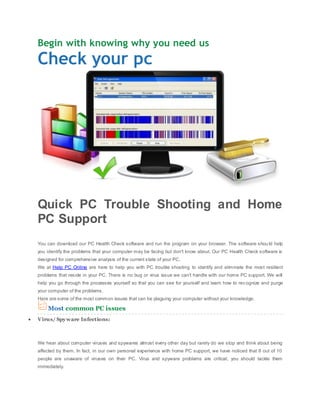 Begin with knowing why you need us
Check your pc




Quick PC Trouble Shooting and Home
PC Support
You can download our PC Health Check software and run the program on your browser. The software shou ld help
you identify the problems that your computer may be facing but don't know about. Our PC Health Check software is
designed for comprehensive analysis of the current state of your PC.
We at Help PC Online are here to help you with PC trouble shooting to identify and eliminate the most resilient
problems that reside in your PC. There is no bug or virus issue we can't handle with our home PC support. We will
help you go through the processes yourself so that you can see for yourself and learn how to rec ognize and purge
your computer of the problems.
Here are some of the most common issues that can be plaguing your computer without your knowledge:

    Most common PC issues
Virus/ Spy ware Infections:



We hear about computer viruses and spywares almost every other day but rarely do we stop and think about being
affected by them. In fact, in our own personal experience with home PC support, we have noticed that 8 out of 10
people are unaware of viruses on their PC. Virus and spyware problems are critical, you should tackle them
immediately.
 