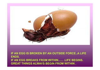 rravindrakumar@yahoo.com
IF AN EGG IS BROKEN BY AN OUTSIDE FORCE..A LIFE
ENDS.
IF AN EGG BREAKS FROM WITHIN...... .LIFE BEGINS.
GREAT THINGS ALWAYS BEGIN FROM WITHIN .
 