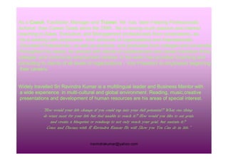 As a Coach, Facilitator, Manager and Trainer, He has been Helping Professionals
Achieve their Career Goals since the 1999.. He is having much passion and interest
coaching to Sales Executive, and Management professionals from corporations, as
he is working with employees from all levels of organizations and Internationally
Educated Professionals, as well as students and graduates from colleges and universities.
Throughout his career, he worked with clients of outplacement and career transition firms,
colleges, and community employment centres. In his work, has provided Coaching and
consulting to clients of all levels of organizations - Vice President to employees beginning
their careers.
rravindrakumar@yahoo.com
Widely travelled Sri Ravindra Kumar is a multilingual leader and Business Mentor with
a wide experience in multi-cultural and global environment. Reading, music,creative
presentations and development of human resources are his areas of special interest.
“How would your life change if you could tap into your full potential? What one thing
do want most for your life but feel unable to reach it? How would you like to set goals
and create a blueprint or roadmap to not only reach your goal, but sustain it?
Come and Discuss with R Ravindra Kumar He will Show you You Can do in life.”
 