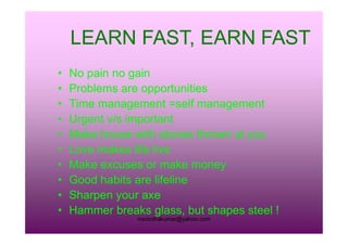 • No pain no gain
• Problems are opportunities
• Time management =self management
• Urgent v/s important
LEARN FAST, EARN FASTLEARN FAST, EARN FAST
rravindrakumar@yahoo.com
• Urgent v/s important
• Make house with stones thrown at you
• Love makes life live
• Make excuses or make money
• Good habits are lifeline
• Sharpen your axe
• Hammer breaks glass, but shapes steel !
 