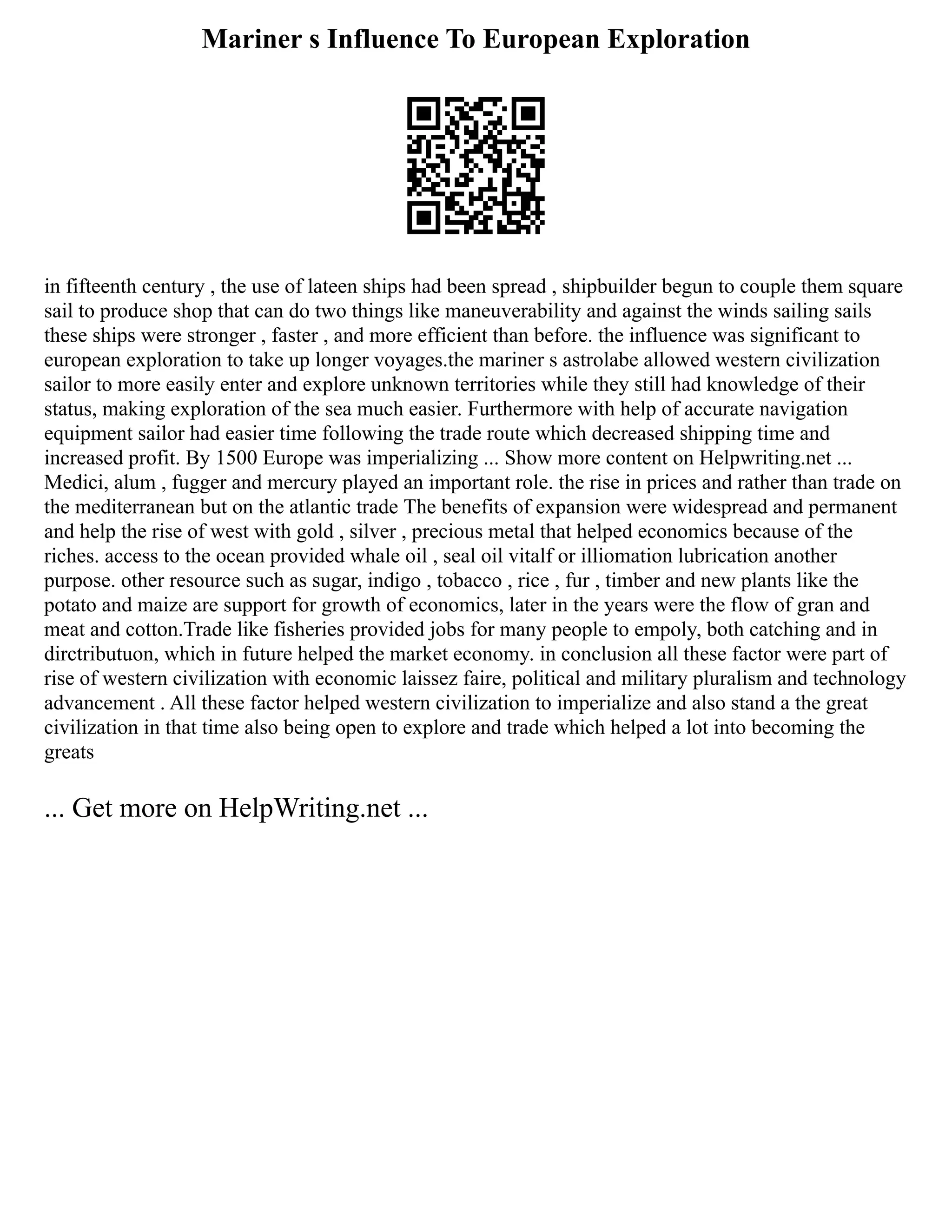 Mariner s Influence To European Exploration
in fifteenth century , the use of lateen ships had been spread , shipbuilder begun to couple them square
sail to produce shop that can do two things like maneuverability and against the winds sailing sails
these ships were stronger , faster , and more efficient than before. the influence was significant to
european exploration to take up longer voyages.the mariner s astrolabe allowed western civilization
sailor to more easily enter and explore unknown territories while they still had knowledge of their
status, making exploration of the sea much easier. Furthermore with help of accurate navigation
equipment sailor had easier time following the trade route which decreased shipping time and
increased profit. By 1500 Europe was imperializing ... Show more content on Helpwriting.net ...
Medici, alum , fugger and mercury played an important role. the rise in prices and rather than trade on
the mediterranean but on the atlantic trade The benefits of expansion were widespread and permanent
and help the rise of west with gold , silver , precious metal that helped economics because of the
riches. access to the ocean provided whale oil , seal oil vitalf or illiomation lubrication another
purpose. other resource such as sugar, indigo , tobacco , rice , fur , timber and new plants like the
potato and maize are support for growth of economics, later in the years were the flow of gran and
meat and cotton.Trade like fisheries provided jobs for many people to empoly, both catching and in
dirctributuon, which in future helped the market economy. in conclusion all these factor were part of
rise of western civilization with economic laissez faire, political and military pluralism and technology
advancement . All these factor helped western civilization to imperialize and also stand a the great
civilization in that time also being open to explore and trade which helped a lot into becoming the
greats
... Get more on HelpWriting.net ...
 