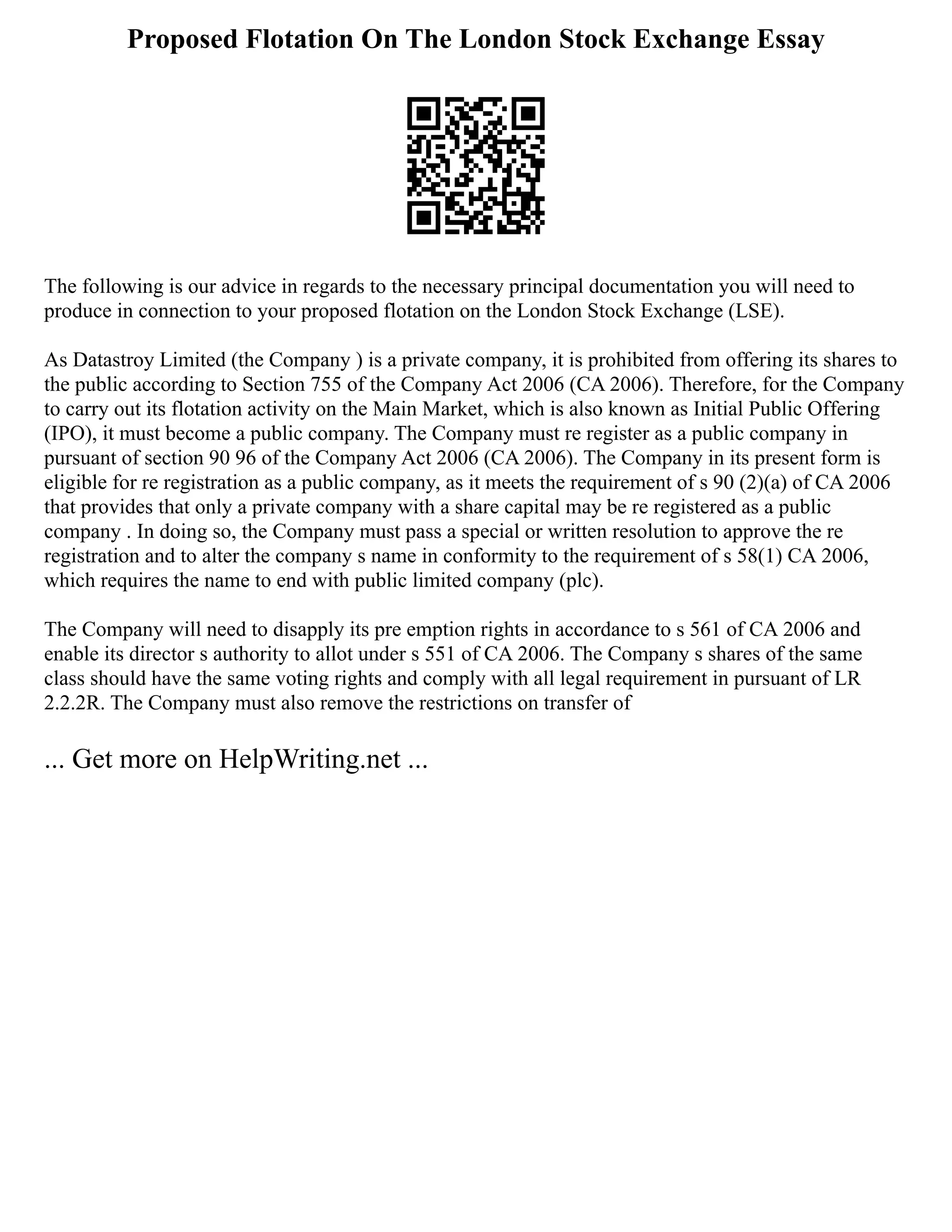 Proposed Flotation On The London Stock Exchange Essay
The following is our advice in regards to the necessary principal documentation you will need to
produce in connection to your proposed flotation on the London Stock Exchange (LSE).
As Datastroy Limited (the Company ) is a private company, it is prohibited from offering its shares to
the public according to Section 755 of the Company Act 2006 (CA 2006). Therefore, for the Company
to carry out its flotation activity on the Main Market, which is also known as Initial Public Offering
(IPO), it must become a public company. The Company must re register as a public company in
pursuant of section 90 96 of the Company Act 2006 (CA 2006). The Company in its present form is
eligible for re registration as a public company, as it meets the requirement of s 90 (2)(a) of CA 2006
that provides that only a private company with a share capital may be re registered as a public
company . In doing so, the Company must pass a special or written resolution to approve the re
registration and to alter the company s name in conformity to the requirement of s 58(1) CA 2006,
which requires the name to end with public limited company (plc).
The Company will need to disapply its pre emption rights in accordance to s 561 of CA 2006 and
enable its director s authority to allot under s 551 of CA 2006. The Company s shares of the same
class should have the same voting rights and comply with all legal requirement in pursuant of LR
2.2.2R. The Company must also remove the restrictions on transfer of
... Get more on HelpWriting.net ...
 