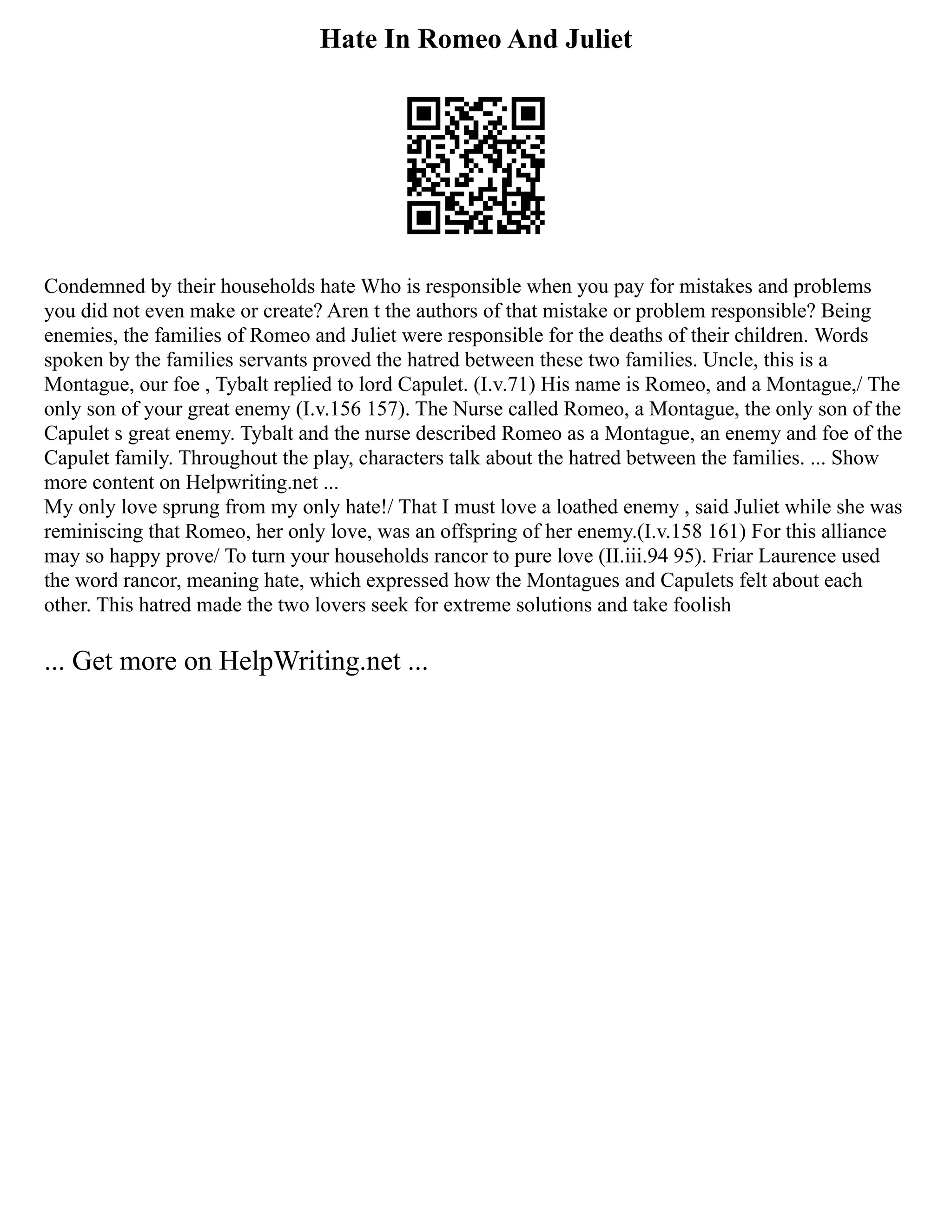 Hate In Romeo And Juliet
Condemned by their households hate Who is responsible when you pay for mistakes and problems
you did not even make or create? Aren t the authors of that mistake or problem responsible? Being
enemies, the families of Romeo and Juliet were responsible for the deaths of their children. Words
spoken by the families servants proved the hatred between these two families. Uncle, this is a
Montague, our foe , Tybalt replied to lord Capulet. (I.v.71) His name is Romeo, and a Montague,/ The
only son of your great enemy (I.v.156 157). The Nurse called Romeo, a Montague, the only son of the
Capulet s great enemy. Tybalt and the nurse described Romeo as a Montague, an enemy and foe of the
Capulet family. Throughout the play, characters talk about the hatred between the families. ... Show
more content on Helpwriting.net ...
My only love sprung from my only hate!/ That I must love a loathed enemy , said Juliet while she was
reminiscing that Romeo, her only love, was an offspring of her enemy.(I.v.158 161) For this alliance
may so happy prove/ To turn your households rancor to pure love (II.iii.94 95). Friar Laurence used
the word rancor, meaning hate, which expressed how the Montagues and Capulets felt about each
other. This hatred made the two lovers seek for extreme solutions and take foolish
... Get more on HelpWriting.net ...
 