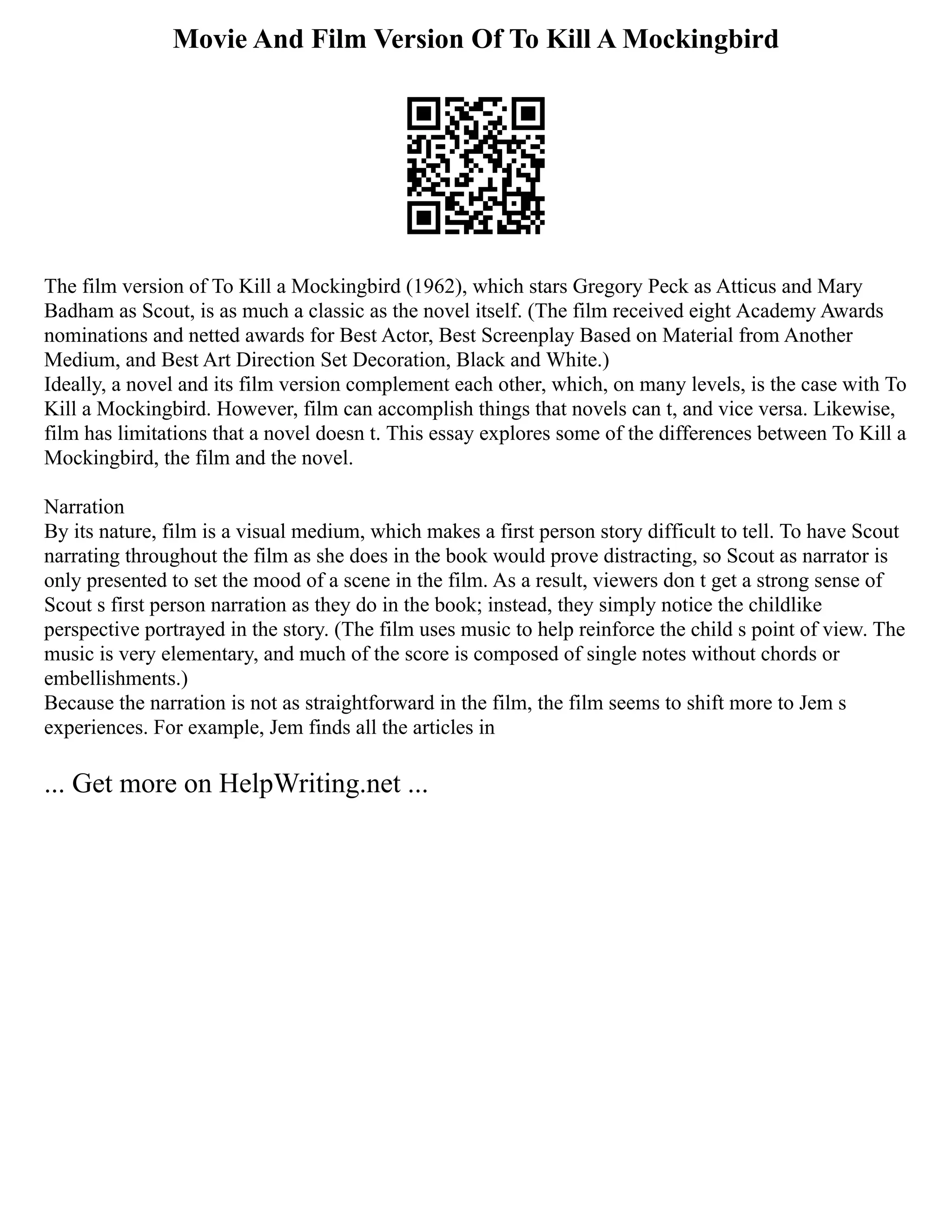 Movie And Film Version Of To Kill A Mockingbird
The film version of To Kill a Mockingbird (1962), which stars Gregory Peck as Atticus and Mary
Badham as Scout, is as much a classic as the novel itself. (The film received eight Academy Awards
nominations and netted awards for Best Actor, Best Screenplay Based on Material from Another
Medium, and Best Art Direction Set Decoration, Black and White.)
Ideally, a novel and its film version complement each other, which, on many levels, is the case with To
Kill a Mockingbird. However, film can accomplish things that novels can t, and vice versa. Likewise,
film has limitations that a novel doesn t. This essay explores some of the differences between To Kill a
Mockingbird, the film and the novel.
Narration
By its nature, film is a visual medium, which makes a first person story difficult to tell. To have Scout
narrating throughout the film as she does in the book would prove distracting, so Scout as narrator is
only presented to set the mood of a scene in the film. As a result, viewers don t get a strong sense of
Scout s first person narration as they do in the book; instead, they simply notice the childlike
perspective portrayed in the story. (The film uses music to help reinforce the child s point of view. The
music is very elementary, and much of the score is composed of single notes without chords or
embellishments.)
Because the narration is not as straightforward in the film, the film seems to shift more to Jem s
experiences. For example, Jem finds all the articles in
... Get more on HelpWriting.net ...
 