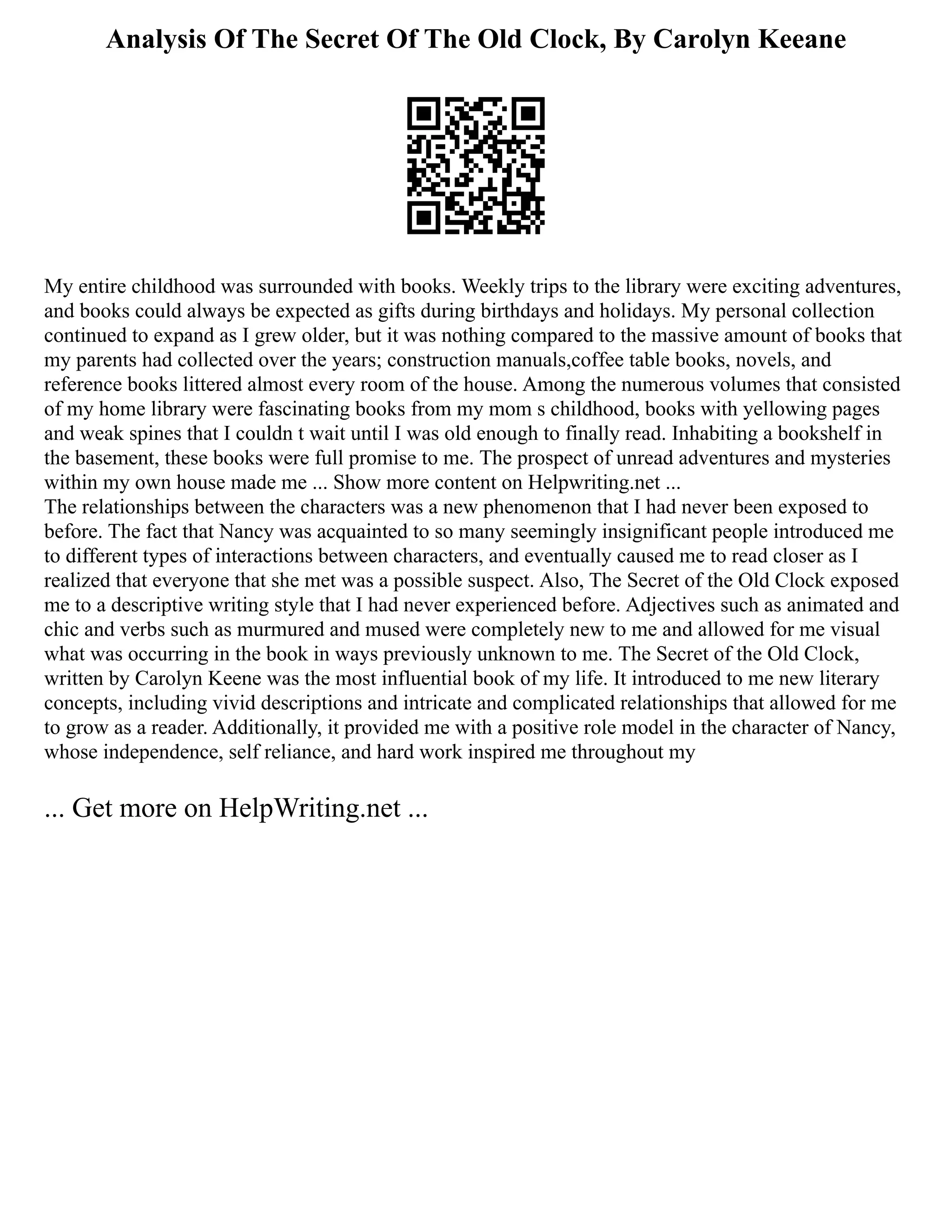 Analysis Of The Secret Of The Old Clock, By Carolyn Keeane
My entire childhood was surrounded with books. Weekly trips to the library were exciting adventures,
and books could always be expected as gifts during birthdays and holidays. My personal collection
continued to expand as I grew older, but it was nothing compared to the massive amount of books that
my parents had collected over the years; construction manuals,coffee table books, novels, and
reference books littered almost every room of the house. Among the numerous volumes that consisted
of my home library were fascinating books from my mom s childhood, books with yellowing pages
and weak spines that I couldn t wait until I was old enough to finally read. Inhabiting a bookshelf in
the basement, these books were full promise to me. The prospect of unread adventures and mysteries
within my own house made me ... Show more content on Helpwriting.net ...
The relationships between the characters was a new phenomenon that I had never been exposed to
before. The fact that Nancy was acquainted to so many seemingly insignificant people introduced me
to different types of interactions between characters, and eventually caused me to read closer as I
realized that everyone that she met was a possible suspect. Also, The Secret of the Old Clock exposed
me to a descriptive writing style that I had never experienced before. Adjectives such as animated and
chic and verbs such as murmured and mused were completely new to me and allowed for me visual
what was occurring in the book in ways previously unknown to me. The Secret of the Old Clock,
written by Carolyn Keene was the most influential book of my life. It introduced to me new literary
concepts, including vivid descriptions and intricate and complicated relationships that allowed for me
to grow as a reader. Additionally, it provided me with a positive role model in the character of Nancy,
whose independence, self reliance, and hard work inspired me throughout my
... Get more on HelpWriting.net ...
 