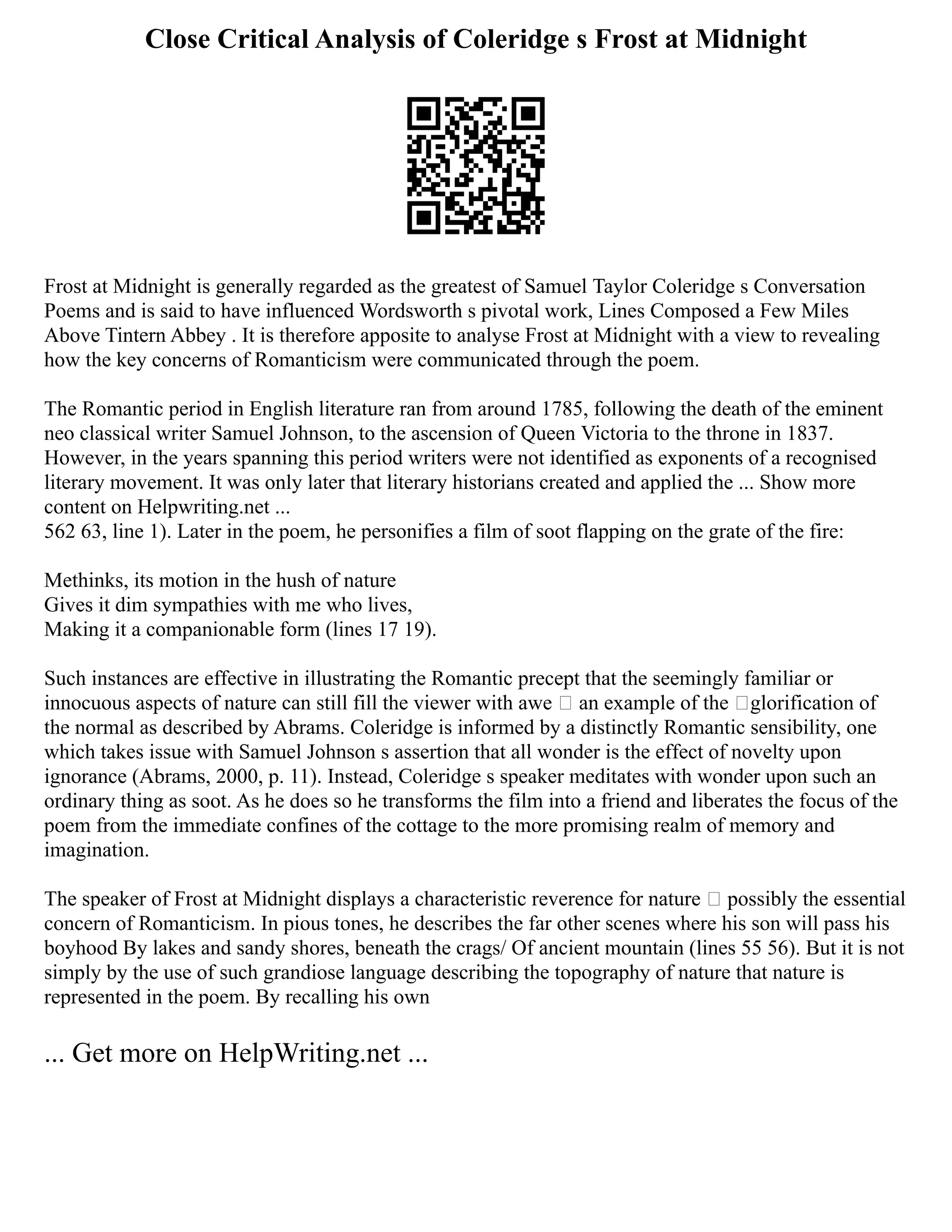 Close Critical Analysis of Coleridge s Frost at Midnight
Frost at Midnight is generally regarded as the greatest of Samuel Taylor Coleridge s Conversation
Poems and is said to have influenced Wordsworth s pivotal work, Lines Composed a Few Miles
Above Tintern Abbey . It is therefore apposite to analyse Frost at Midnight with a view to revealing
how the key concerns of Romanticism were communicated through the poem.
The Romantic period in English literature ran from around 1785, following the death of the eminent
neo classical writer Samuel Johnson, to the ascension of Queen Victoria to the throne in 1837.
However, in the years spanning this period writers were not identified as exponents of a recognised
literary movement. It was only later that literary historians created and applied the ... Show more
content on Helpwriting.net ...
562 63, line 1). Later in the poem, he personifies a film of soot flapping on the grate of the fire:
Methinks, its motion in the hush of nature
Gives it dim sympathies with me who lives,
Making it a companionable form (lines 17 19).
Such instances are effective in illustrating the Romantic precept that the seemingly familiar or
innocuous aspects of nature can still fill the viewer with awe – an example of the ‘glorification of
the normal as described by Abrams. Coleridge is informed by a distinctly Romantic sensibility, one
which takes issue with Samuel Johnson s assertion that all wonder is the effect of novelty upon
ignorance (Abrams, 2000, p. 11). Instead, Coleridge s speaker meditates with wonder upon such an
ordinary thing as soot. As he does so he transforms the film into a friend and liberates the focus of the
poem from the immediate confines of the cottage to the more promising realm of memory and
imagination.
The speaker of Frost at Midnight displays a characteristic reverence for nature – possibly the essential
concern of Romanticism. In pious tones, he describes the far other scenes where his son will pass his
boyhood By lakes and sandy shores, beneath the crags/ Of ancient mountain (lines 55 56). But it is not
simply by the use of such grandiose language describing the topography of nature that nature is
represented in the poem. By recalling his own
... Get more on HelpWriting.net ...
 