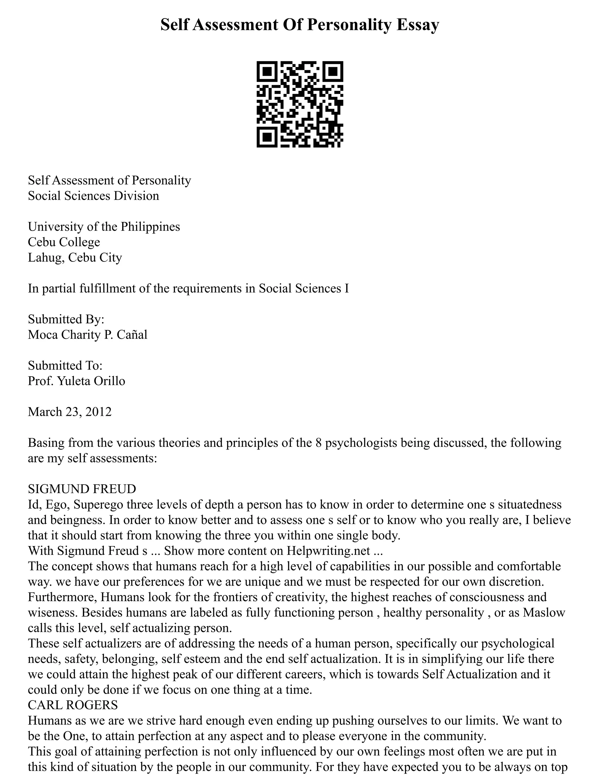 Self Assessment Of Personality Essay
Self Assessment of Personality
Social Sciences Division
University of the Philippines
Cebu College
Lahug, Cebu City
In partial fulfillment of the requirements in Social Sciences I
Submitted By:
Moca Charity P. Cañal
Submitted To:
Prof. Yuleta Orillo
March 23, 2012
Basing from the various theories and principles of the 8 psychologists being discussed, the following
are my self assessments:
SIGMUND FREUD
Id, Ego, Superego three levels of depth a person has to know in order to determine one s situatedness
and beingness. In order to know better and to assess one s self or to know who you really are, I believe
that it should start from knowing the three you within one single body.
With Sigmund Freud s ... Show more content on Helpwriting.net ...
The concept shows that humans reach for a high level of capabilities in our possible and comfortable
way. we have our preferences for we are unique and we must be respected for our own discretion.
Furthermore, Humans look for the frontiers of creativity, the highest reaches of consciousness and
wiseness. Besides humans are labeled as fully functioning person , healthy personality , or as Maslow
calls this level, self actualizing person.
These self actualizers are of addressing the needs of a human person, specifically our psychological
needs, safety, belonging, self esteem and the end self actualization. It is in simplifying our life there
we could attain the highest peak of our different careers, which is towards Self Actualization and it
could only be done if we focus on one thing at a time.
CARL ROGERS
Humans as we are we strive hard enough even ending up pushing ourselves to our limits. We want to
be the One, to attain perfection at any aspect and to please everyone in the community.
This goal of attaining perfection is not only influenced by our own feelings most often we are put in
this kind of situation by the people in our community. For they have expected you to be always on top
 
