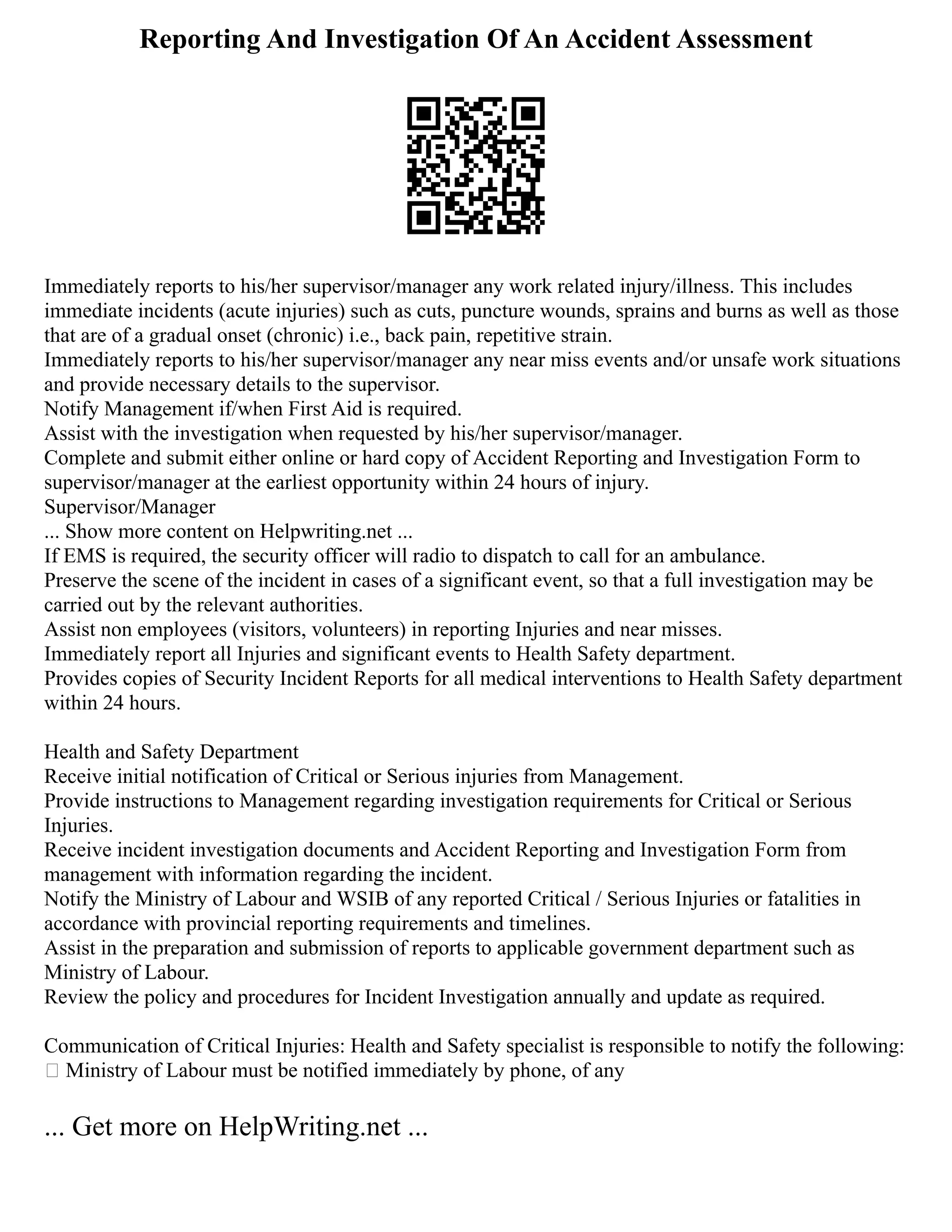 Reporting And Investigation Of An Accident Assessment
Immediately reports to his/her supervisor/manager any work related injury/illness. This includes
immediate incidents (acute injuries) such as cuts, puncture wounds, sprains and burns as well as those
that are of a gradual onset (chronic) i.e., back pain, repetitive strain.
Immediately reports to his/her supervisor/manager any near miss events and/or unsafe work situations
and provide necessary details to the supervisor.
Notify Management if/when First Aid is required.
Assist with the investigation when requested by his/her supervisor/manager.
Complete and submit either online or hard copy of Accident Reporting and Investigation Form to
supervisor/manager at the earliest opportunity within 24 hours of injury.
Supervisor/Manager
... Show more content on Helpwriting.net ...
If EMS is required, the security officer will radio to dispatch to call for an ambulance.
Preserve the scene of the incident in cases of a significant event, so that a full investigation may be
carried out by the relevant authorities.
Assist non employees (visitors, volunteers) in reporting Injuries and near misses.
Immediately report all Injuries and significant events to Health Safety department.
Provides copies of Security Incident Reports for all medical interventions to Health Safety department
within 24 hours.
Health and Safety Department
Receive initial notification of Critical or Serious injuries from Management.
Provide instructions to Management regarding investigation requirements for Critical or Serious
Injuries.
Receive incident investigation documents and Accident Reporting and Investigation Form from
management with information regarding the incident.
Notify the Ministry of Labour and WSIB of any reported Critical / Serious Injuries or fatalities in
accordance with provincial reporting requirements and timelines.
Assist in the preparation and submission of reports to applicable government department such as
Ministry of Labour.
Review the policy and procedures for Incident Investigation annually and update as required.
Communication of Critical Injuries: Health and Safety specialist is responsible to notify the following:
 Ministry of Labour must be notified immediately by phone, of any
... Get more on HelpWriting.net ...
 