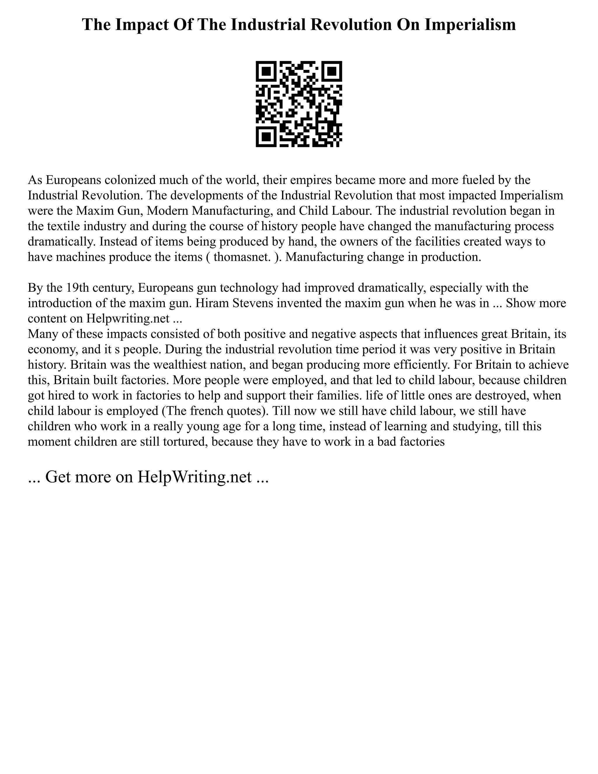 The Impact Of The Industrial Revolution On Imperialism
As Europeans colonized much of the world, their empires became more and more fueled by the
Industrial Revolution. The developments of the Industrial Revolution that most impacted Imperialism
were the Maxim Gun, Modern Manufacturing, and Child Labour. The industrial revolution began in
the textile industry and during the course of history people have changed the manufacturing process
dramatically. Instead of items being produced by hand, the owners of the facilities created ways to
have machines produce the items ( thomasnet. ). Manufacturing change in production.
By the 19th century, Europeans gun technology had improved dramatically, especially with the
introduction of the maxim gun. Hiram Stevens invented the maxim gun when he was in ... Show more
content on Helpwriting.net ...
Many of these impacts consisted of both positive and negative aspects that influences great Britain, its
economy, and it s people. During the industrial revolution time period it was very positive in Britain
history. Britain was the wealthiest nation, and began producing more efficiently. For Britain to achieve
this, Britain built factories. More people were employed, and that led to child labour, because children
got hired to work in factories to help and support their families. life of little ones are destroyed, when
child labour is employed (The french quotes). Till now we still have child labour, we still have
children who work in a really young age for a long time, instead of learning and studying, till this
moment children are still tortured, because they have to work in a bad factories
... Get more on HelpWriting.net ...
 