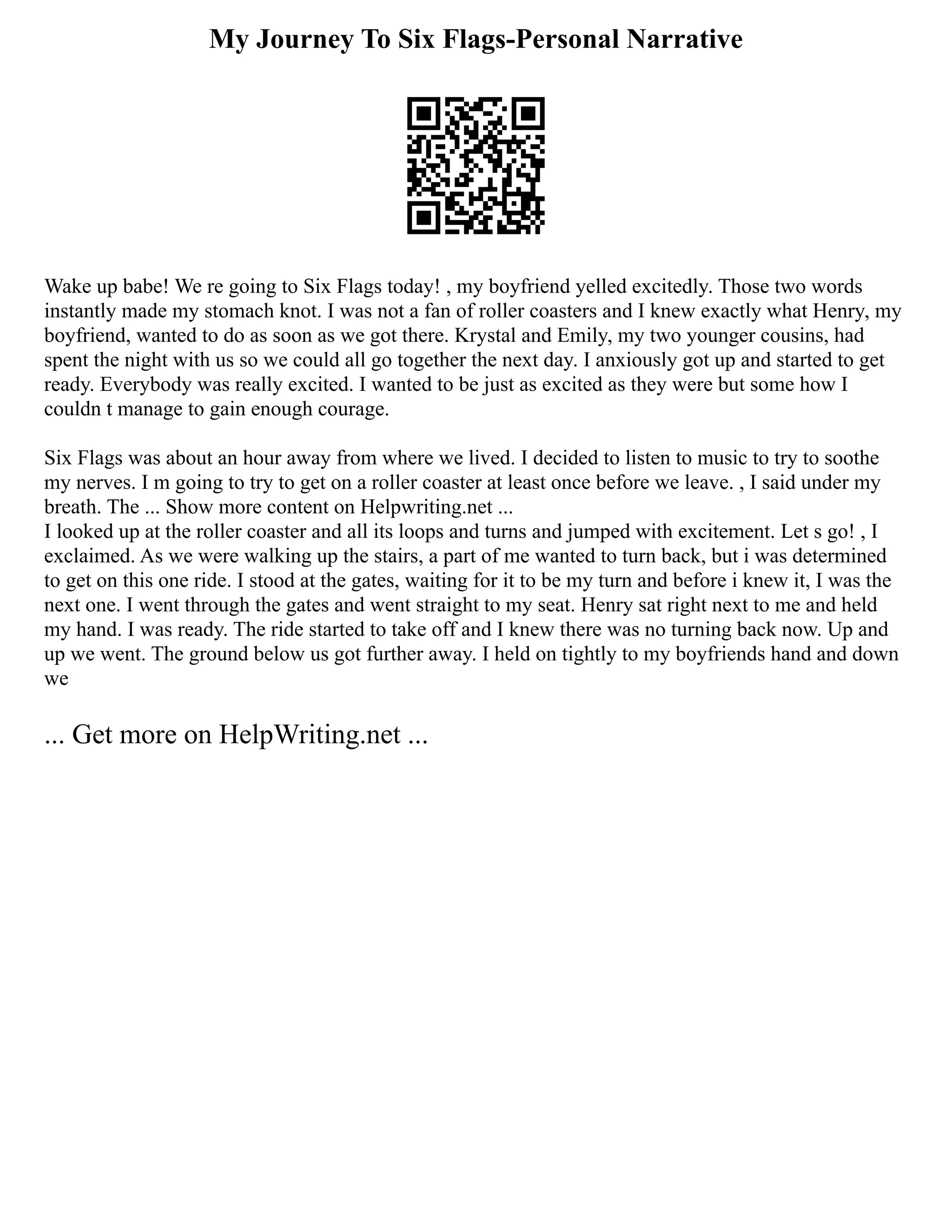 My Journey To Six Flags-Personal Narrative
Wake up babe! We re going to Six Flags today! , my boyfriend yelled excitedly. Those two words
instantly made my stomach knot. I was not a fan of roller coasters and I knew exactly what Henry, my
boyfriend, wanted to do as soon as we got there. Krystal and Emily, my two younger cousins, had
spent the night with us so we could all go together the next day. I anxiously got up and started to get
ready. Everybody was really excited. I wanted to be just as excited as they were but some how I
couldn t manage to gain enough courage.
Six Flags was about an hour away from where we lived. I decided to listen to music to try to soothe
my nerves. I m going to try to get on a roller coaster at least once before we leave. , I said under my
breath. The ... Show more content on Helpwriting.net ...
I looked up at the roller coaster and all its loops and turns and jumped with excitement. Let s go! , I
exclaimed. As we were walking up the stairs, a part of me wanted to turn back, but i was determined
to get on this one ride. I stood at the gates, waiting for it to be my turn and before i knew it, I was the
next one. I went through the gates and went straight to my seat. Henry sat right next to me and held
my hand. I was ready. The ride started to take off and I knew there was no turning back now. Up and
up we went. The ground below us got further away. I held on tightly to my boyfriends hand and down
we
... Get more on HelpWriting.net ...
 