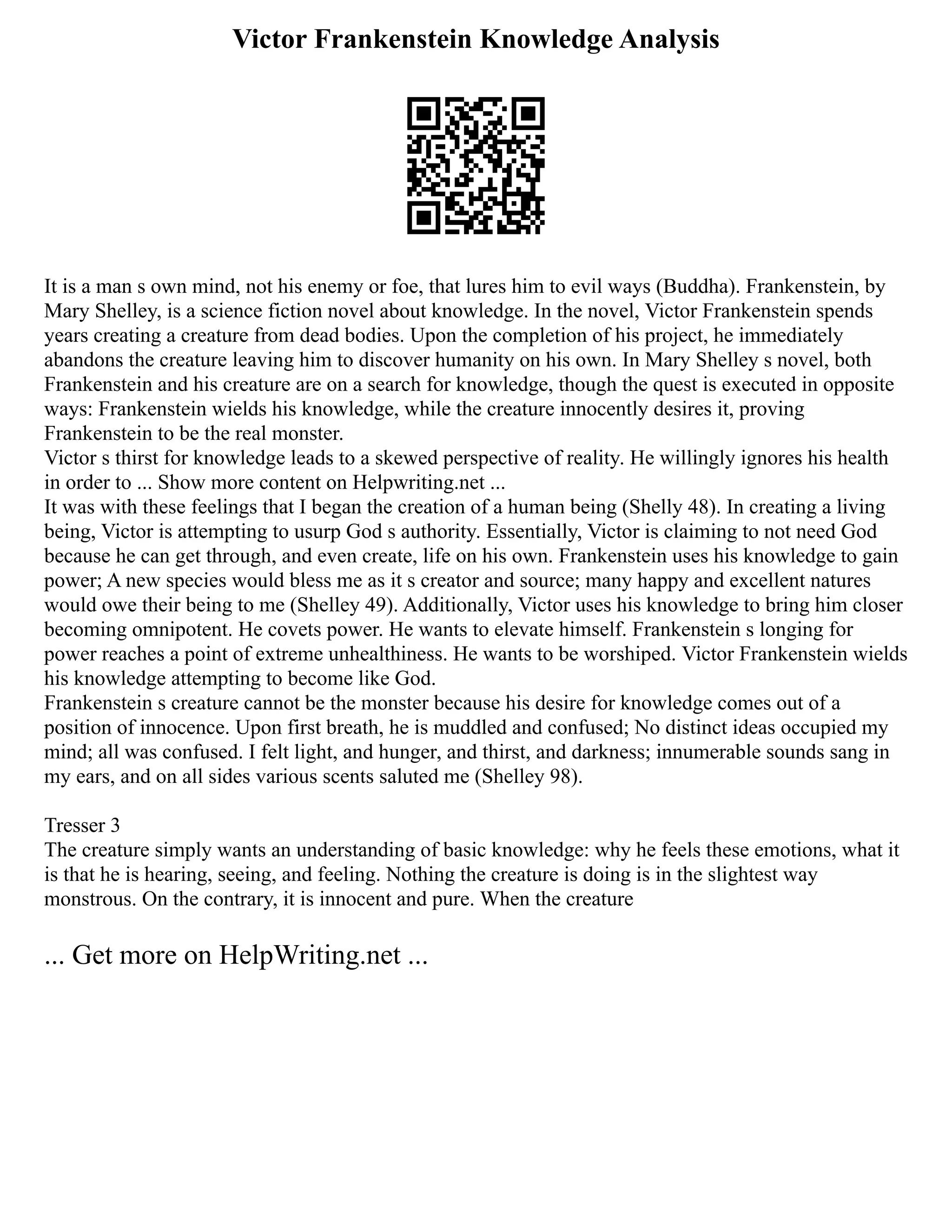 Victor Frankenstein Knowledge Analysis
It is a man s own mind, not his enemy or foe, that lures him to evil ways (Buddha). Frankenstein, by
Mary Shelley, is a science fiction novel about knowledge. In the novel, Victor Frankenstein spends
years creating a creature from dead bodies. Upon the completion of his project, he immediately
abandons the creature leaving him to discover humanity on his own. In Mary Shelley s novel, both
Frankenstein and his creature are on a search for knowledge, though the quest is executed in opposite
ways: Frankenstein wields his knowledge, while the creature innocently desires it, proving
Frankenstein to be the real monster.
Victor s thirst for knowledge leads to a skewed perspective of reality. He willingly ignores his health
in order to ... Show more content on Helpwriting.net ...
It was with these feelings that I began the creation of a human being (Shelly 48). In creating a living
being, Victor is attempting to usurp God s authority. Essentially, Victor is claiming to not need God
because he can get through, and even create, life on his own. Frankenstein uses his knowledge to gain
power; A new species would bless me as it s creator and source; many happy and excellent natures
would owe their being to me (Shelley 49). Additionally, Victor uses his knowledge to bring him closer
becoming omnipotent. He covets power. He wants to elevate himself. Frankenstein s longing for
power reaches a point of extreme unhealthiness. He wants to be worshiped. Victor Frankenstein wields
his knowledge attempting to become like God.
Frankenstein s creature cannot be the monster because his desire for knowledge comes out of a
position of innocence. Upon first breath, he is muddled and confused; No distinct ideas occupied my
mind; all was confused. I felt light, and hunger, and thirst, and darkness; innumerable sounds sang in
my ears, and on all sides various scents saluted me (Shelley 98).
Tresser 3
The creature simply wants an understanding of basic knowledge: why he feels these emotions, what it
is that he is hearing, seeing, and feeling. Nothing the creature is doing is in the slightest way
monstrous. On the contrary, it is innocent and pure. When the creature
... Get more on HelpWriting.net ...
 