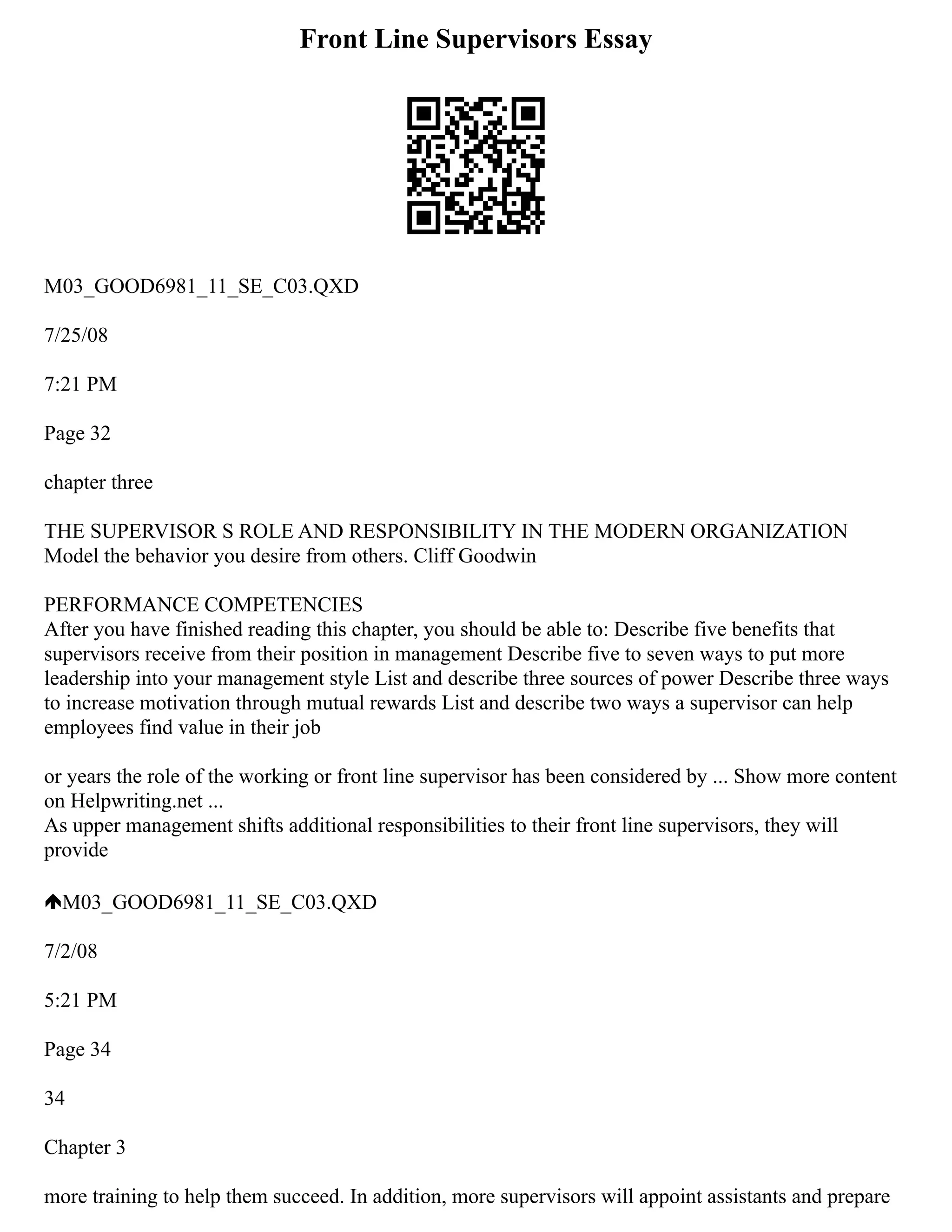 Front Line Supervisors Essay
M03_GOOD6981_11_SE_C03.QXD
7/25/08
7:21 PM
Page 32
chapter three
THE SUPERVISOR S ROLE AND RESPONSIBILITY IN THE MODERN ORGANIZATION
Model the behavior you desire from others. Cliff Goodwin
PERFORMANCE COMPETENCIES
After you have finished reading this chapter, you should be able to: Describe five benefits that
supervisors receive from their position in management Describe five to seven ways to put more
leadership into your management style List and describe three sources of power Describe three ways
to increase motivation through mutual rewards List and describe two ways a supervisor can help
employees find value in their job
or years the role of the working or front line supervisor has been considered by ... Show more content
on Helpwriting.net ...
As upper management shifts additional responsibilities to their front line supervisors, they will
provide
M03_GOOD6981_11_SE_C03.QXD
7/2/08
5:21 PM
Page 34
34
Chapter 3
more training to help them succeed. In addition, more supervisors will appoint assistants and prepare
 