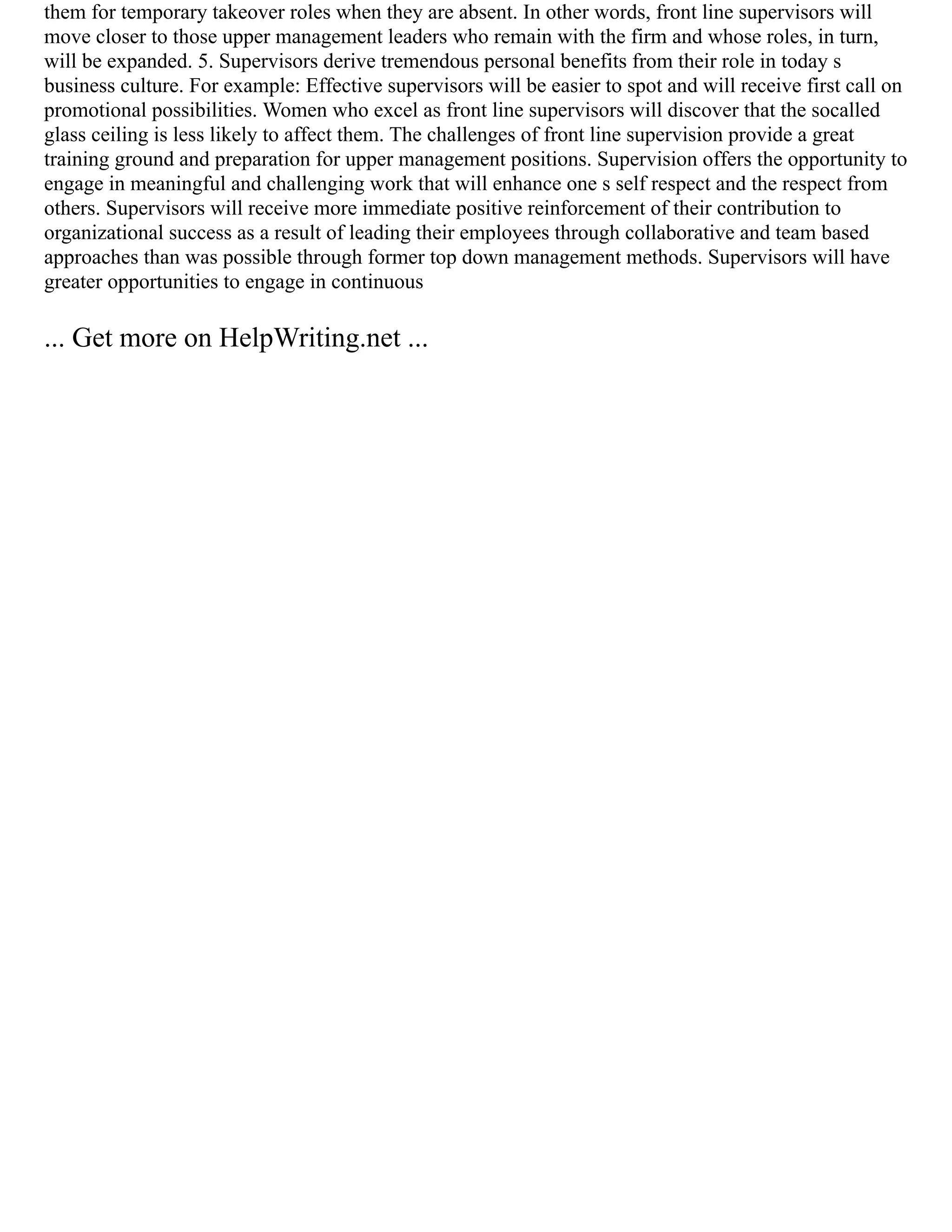 them for temporary takeover roles when they are absent. In other words, front line supervisors will
move closer to those upper management leaders who remain with the firm and whose roles, in turn,
will be expanded. 5. Supervisors derive tremendous personal benefits from their role in today s
business culture. For example: Effective supervisors will be easier to spot and will receive first call on
promotional possibilities. Women who excel as front line supervisors will discover that the socalled
glass ceiling is less likely to affect them. The challenges of front line supervision provide a great
training ground and preparation for upper management positions. Supervision offers the opportunity to
engage in meaningful and challenging work that will enhance one s self respect and the respect from
others. Supervisors will receive more immediate positive reinforcement of their contribution to
organizational success as a result of leading their employees through collaborative and team based
approaches than was possible through former top down management methods. Supervisors will have
greater opportunities to engage in continuous
... Get more on HelpWriting.net ...
 