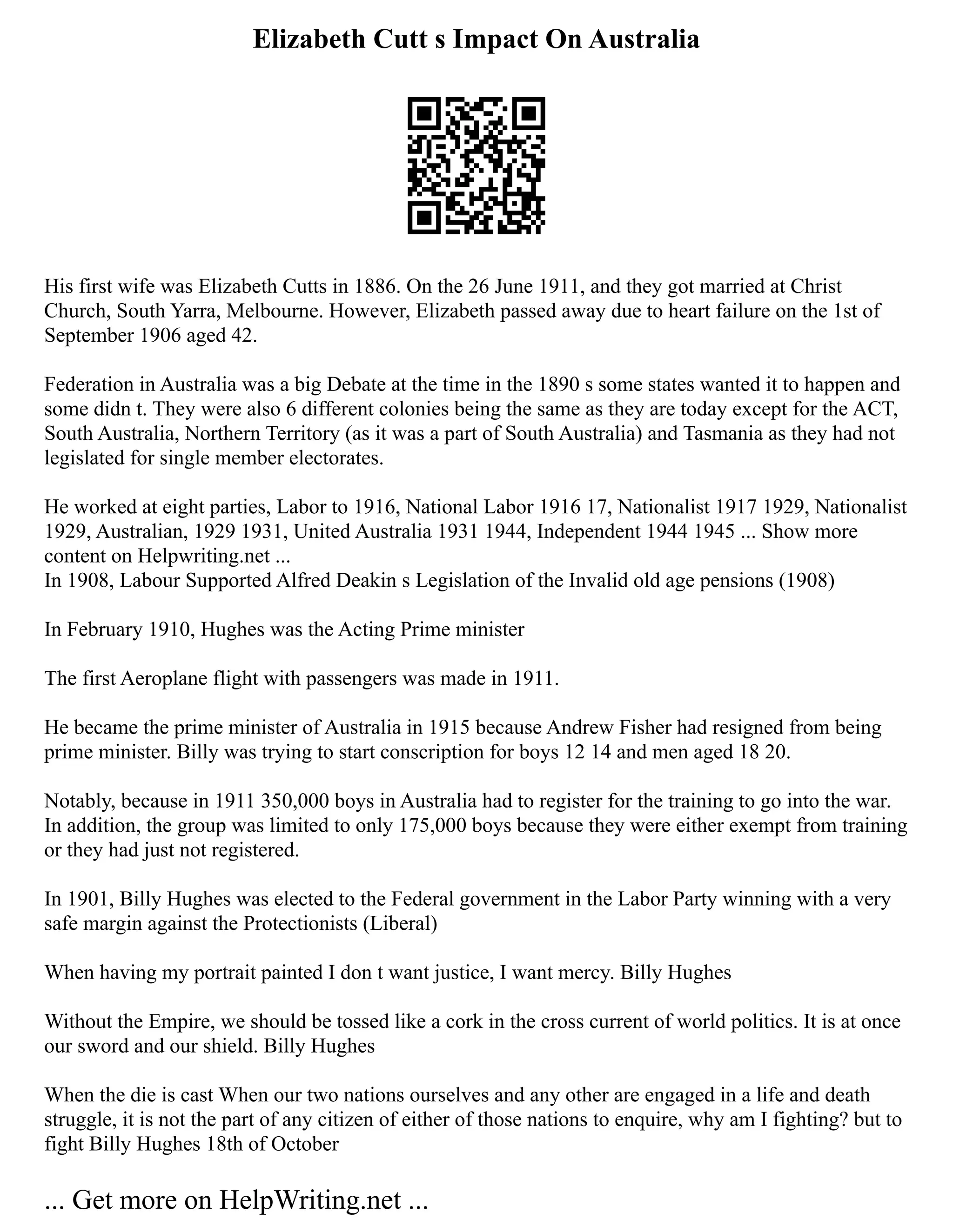 Elizabeth Cutt s Impact On Australia
His first wife was Elizabeth Cutts in 1886. On the 26 June 1911, and they got married at Christ
Church, South Yarra, Melbourne. However, Elizabeth passed away due to heart failure on the 1st of
September 1906 aged 42.
Federation in Australia was a big Debate at the time in the 1890 s some states wanted it to happen and
some didn t. They were also 6 different colonies being the same as they are today except for the ACT,
South Australia, Northern Territory (as it was a part of South Australia) and Tasmania as they had not
legislated for single member electorates.
He worked at eight parties, Labor to 1916, National Labor 1916 17, Nationalist 1917 1929, Nationalist
1929, Australian, 1929 1931, United Australia 1931 1944, Independent 1944 1945 ... Show more
content on Helpwriting.net ...
In 1908, Labour Supported Alfred Deakin s Legislation of the Invalid old age pensions (1908)
In February 1910, Hughes was the Acting Prime minister
The first Aeroplane flight with passengers was made in 1911.
He became the prime minister of Australia in 1915 because Andrew Fisher had resigned from being
prime minister. Billy was trying to start conscription for boys 12 14 and men aged 18 20.
Notably, because in 1911 350,000 boys in Australia had to register for the training to go into the war.
In addition, the group was limited to only 175,000 boys because they were either exempt from training
or they had just not registered.
In 1901, Billy Hughes was elected to the Federal government in the Labor Party winning with a very
safe margin against the Protectionists (Liberal)
When having my portrait painted I don t want justice, I want mercy. Billy Hughes
Without the Empire, we should be tossed like a cork in the cross current of world politics. It is at once
our sword and our shield. Billy Hughes
When the die is cast When our two nations ourselves and any other are engaged in a life and death
struggle, it is not the part of any citizen of either of those nations to enquire, why am I fighting? but to
fight Billy Hughes 18th of October
... Get more on HelpWriting.net ...
 