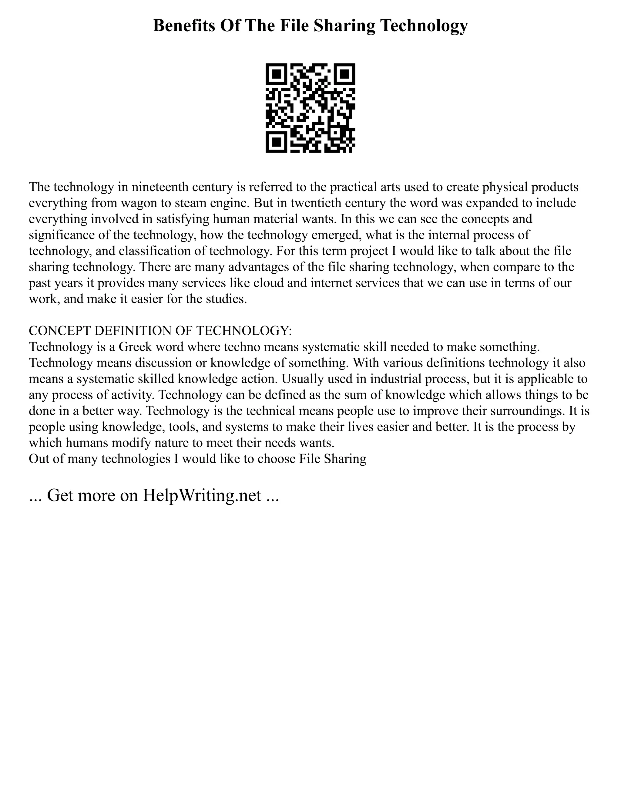 Benefits Of The File Sharing Technology
The technology in nineteenth century is referred to the practical arts used to create physical products
everything from wagon to steam engine. But in twentieth century the word was expanded to include
everything involved in satisfying human material wants. In this we can see the concepts and
significance of the technology, how the technology emerged, what is the internal process of
technology, and classification of technology. For this term project I would like to talk about the file
sharing technology. There are many advantages of the file sharing technology, when compare to the
past years it provides many services like cloud and internet services that we can use in terms of our
work, and make it easier for the studies.
CONCEPT DEFINITION OF TECHNOLOGY:
Technology is a Greek word where techno means systematic skill needed to make something.
Technology means discussion or knowledge of something. With various definitions technology it also
means a systematic skilled knowledge action. Usually used in industrial process, but it is applicable to
any process of activity. Technology can be defined as the sum of knowledge which allows things to be
done in a better way. Technology is the technical means people use to improve their surroundings. It is
people using knowledge, tools, and systems to make their lives easier and better. It is the process by
which humans modify nature to meet their needs wants.
Out of many technologies I would like to choose File Sharing
... Get more on HelpWriting.net ...
 