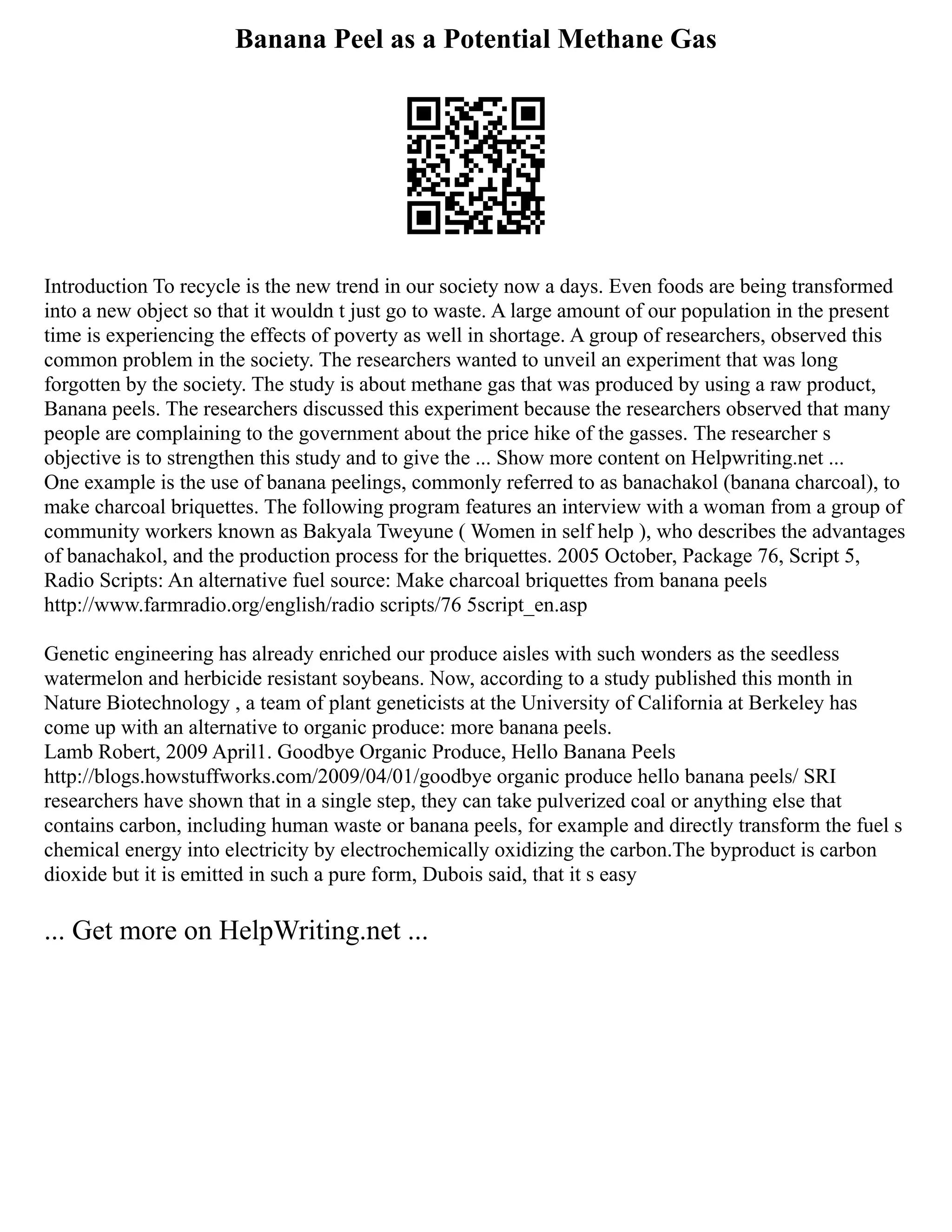 Banana Peel as a Potential Methane Gas
Introduction To recycle is the new trend in our society now a days. Even foods are being transformed
into a new object so that it wouldn t just go to waste. A large amount of our population in the present
time is experiencing the effects of poverty as well in shortage. A group of researchers, observed this
common problem in the society. The researchers wanted to unveil an experiment that was long
forgotten by the society. The study is about methane gas that was produced by using a raw product,
Banana peels. The researchers discussed this experiment because the researchers observed that many
people are complaining to the government about the price hike of the gasses. The researcher s
objective is to strengthen this study and to give the ... Show more content on Helpwriting.net ...
One example is the use of banana peelings, commonly referred to as banachakol (banana charcoal), to
make charcoal briquettes. The following program features an interview with a woman from a group of
community workers known as Bakyala Tweyune ( Women in self help ), who describes the advantages
of banachakol, and the production process for the briquettes. 2005 October, Package 76, Script 5,
Radio Scripts: An alternative fuel source: Make charcoal briquettes from banana peels
http://www.farmradio.org/english/radio scripts/76 5script_en.asp
Genetic engineering has already enriched our produce aisles with such wonders as the seedless
watermelon and herbicide resistant soybeans. Now, according to a study published this month in
Nature Biotechnology , a team of plant geneticists at the University of California at Berkeley has
come up with an alternative to organic produce: more banana peels.
Lamb Robert, 2009 April1. Goodbye Organic Produce, Hello Banana Peels
http://blogs.howstuffworks.com/2009/04/01/goodbye organic produce hello banana peels/ SRI
researchers have shown that in a single step, they can take pulverized coal or anything else that
contains carbon, including human waste or banana peels, for example and directly transform the fuel s
chemical energy into electricity by electrochemically oxidizing the carbon.The byproduct is carbon
dioxide but it is emitted in such a pure form, Dubois said, that it s easy
... Get more on HelpWriting.net ...
 