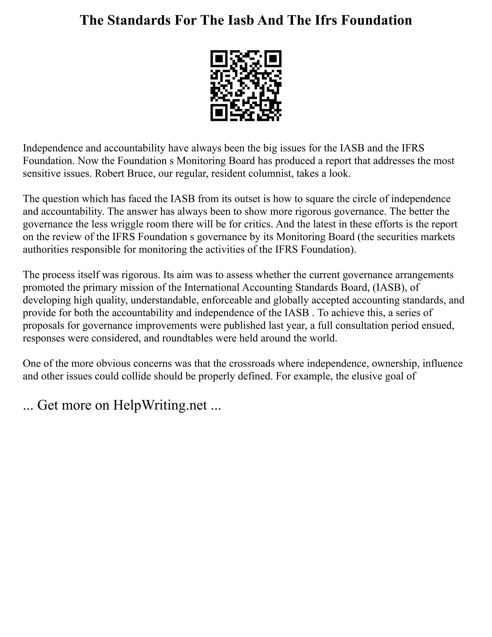 The Standards For The Iasb And The Ifrs Foundation
Independence and accountability have always been the big issues for the IASB and the IFRS
Foundation. Now the Foundation s Monitoring Board has produced a report that addresses the most
sensitive issues. Robert Bruce, our regular, resident columnist, takes a look.
The question which has faced the IASB from its outset is how to square the circle of independence
and accountability. The answer has always been to show more rigorous governance. The better the
governance the less wriggle room there will be for critics. And the latest in these efforts is the report
on the review of the IFRS Foundation s governance by its Monitoring Board (the securities markets
authorities responsible for monitoring the activities of the IFRS Foundation).
The process itself was rigorous. Its aim was to assess whether the current governance arrangements
promoted the primary mission of the International Accounting Standards Board, (IASB), of
developing high quality, understandable, enforceable and globally accepted accounting standards, and
provide for both the accountability and independence of the IASB . To achieve this, a series of
proposals for governance improvements were published last year, a full consultation period ensued,
responses were considered, and roundtables were held around the world.
One of the more obvious concerns was that the crossroads where independence, ownership, influence
and other issues could collide should be properly defined. For example, the elusive goal of
... Get more on HelpWriting.net ...
 