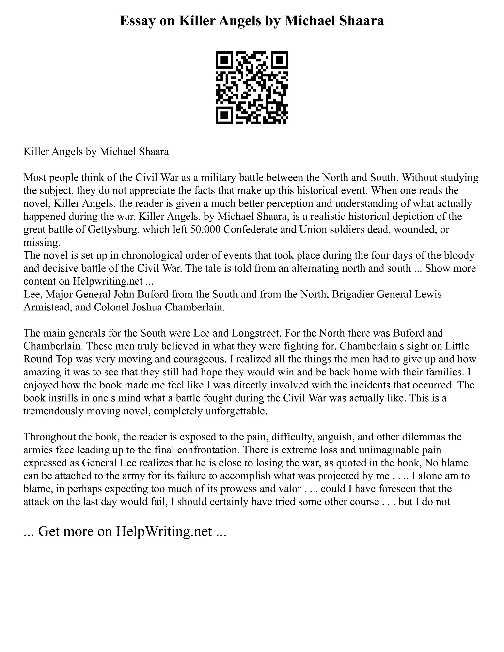 Essay on Killer Angels by Michael Shaara
Killer Angels by Michael Shaara
Most people think of the Civil War as a military battle between the North and South. Without studying
the subject, they do not appreciate the facts that make up this historical event. When one reads the
novel, Killer Angels, the reader is given a much better perception and understanding of what actually
happened during the war. Killer Angels, by Michael Shaara, is a realistic historical depiction of the
great battle of Gettysburg, which left 50,000 Confederate and Union soldiers dead, wounded, or
missing.
The novel is set up in chronological order of events that took place during the four days of the bloody
and decisive battle of the Civil War. The tale is told from an alternating north and south ... Show more
content on Helpwriting.net ...
Lee, Major General John Buford from the South and from the North, Brigadier General Lewis
Armistead, and Colonel Joshua Chamberlain.
The main generals for the South were Lee and Longstreet. For the North there was Buford and
Chamberlain. These men truly believed in what they were fighting for. Chamberlain s sight on Little
Round Top was very moving and courageous. I realized all the things the men had to give up and how
amazing it was to see that they still had hope they would win and be back home with their families. I
enjoyed how the book made me feel like I was directly involved with the incidents that occurred. The
book instills in one s mind what a battle fought during the Civil War was actually like. This is a
tremendously moving novel, completely unforgettable.
Throughout the book, the reader is exposed to the pain, difficulty, anguish, and other dilemmas the
armies face leading up to the final confrontation. There is extreme loss and unimaginable pain
expressed as General Lee realizes that he is close to losing the war, as quoted in the book, No blame
can be attached to the army for its failure to accomplish what was projected by me . . .. I alone am to
blame, in perhaps expecting too much of its prowess and valor . . . could I have foreseen that the
attack on the last day would fail, I should certainly have tried some other course . . . but I do not
... Get more on HelpWriting.net ...
 
