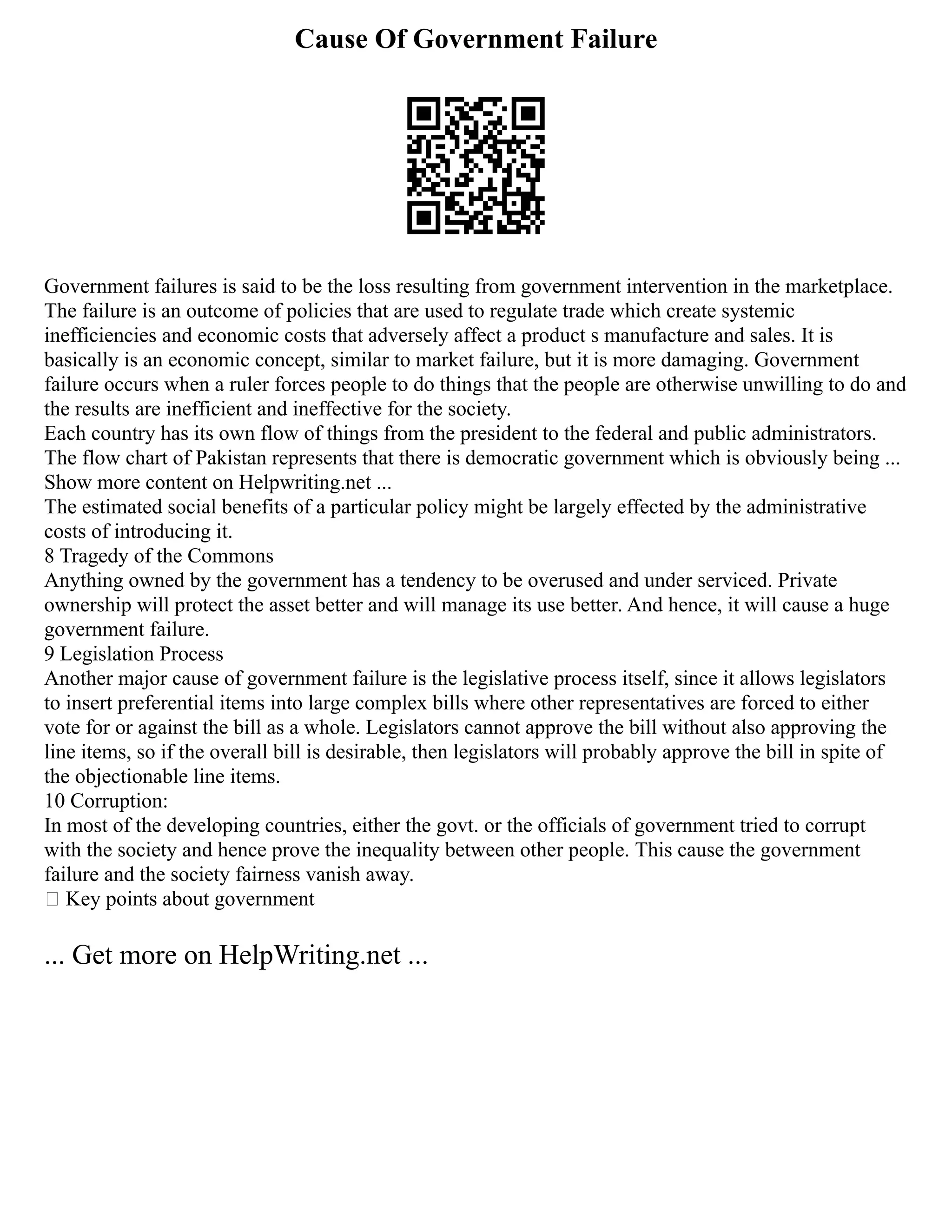 Cause Of Government Failure
Government failures is said to be the loss resulting from government intervention in the marketplace.
The failure is an outcome of policies that are used to regulate trade which create systemic
inefficiencies and economic costs that adversely affect a product s manufacture and sales. It is
basically is an economic concept, similar to market failure, but it is more damaging. Government
failure occurs when a ruler forces people to do things that the people are otherwise unwilling to do and
the results are inefficient and ineffective for the society.
Each country has its own flow of things from the president to the federal and public administrators.
The flow chart of Pakistan represents that there is democratic government which is obviously being ...
Show more content on Helpwriting.net ...
The estimated social benefits of a particular policy might be largely effected by the administrative
costs of introducing it.
8 Tragedy of the Commons
Anything owned by the government has a tendency to be overused and under serviced. Private
ownership will protect the asset better and will manage its use better. And hence, it will cause a huge
government failure.
9 Legislation Process
Another major cause of government failure is the legislative process itself, since it allows legislators
to insert preferential items into large complex bills where other representatives are forced to either
vote for or against the bill as a whole. Legislators cannot approve the bill without also approving the
line items, so if the overall bill is desirable, then legislators will probably approve the bill in spite of
the objectionable line items.
10 Corruption:
In most of the developing countries, either the govt. or the officials of government tried to corrupt
with the society and hence prove the inequality between other people. This cause the government
failure and the society fairness vanish away.
 Key points about government
... Get more on HelpWriting.net ...
 