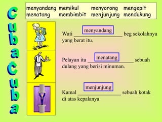 menyandang memikul menyorong mengepit
menatang membimbit menjunjung mendukung
Wati __________________ beg sekolahnya
yang berat itu.
Pelayan itu _________________ sebuah
dulang yang berisi minuman.
Kamal ________________ sebuah kotak
di atas kepalanya
menyandang
menatang
menjunjung
 