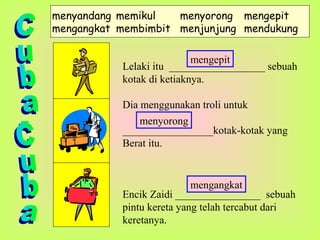 menyandang memikul menyorong mengepit
mengangkat membimbit menjunjung mendukung
Lelaki itu __________________ sebuah
kotak di ketiaknya.
Dia menggunakan troli untuk
_________________kotak-kotak yang
Berat itu.
Encik Zaidi ________________ sebuah
pintu kereta yang telah tercabut dari
keretanya.
mengepit
menyorong
mengangkat
 