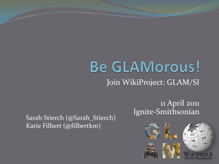 Be GLAMorous! Join WikiProject: GLAM/SI 11 April 2011Ignite-Smithsonian Sarah Stierch (@Sarah_Stierch) Katie Filbert (@filbertkm) 