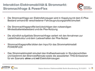 Interaktion Elektromobilität & Strommarkt:
Stromnachfrage & PowerFlex

•   Die Stromnachfrage von Elektrofahrzeugen wird in Kopplung mit dem E-Pkw-
    Bestand anhand 60 verschiedener Fahrzeugnutzungsprofile simuliert

•   Die Stromnachfrageprofile berücksichtigen den notwendigen
    Mindestbatterieladestand und die Pkw-Nutzung

•   Die stündlich aufgelöste Stromnachfrage variiert mit den Annahmen zur
    Ladeinfrastruktur und dem Ladeverhalten der Pkw-Nutzer

•   Stromnachfrageprofile bilden den Input für das Strommarktmodell
    POWERFLEX

•   Das Strommarktmodell simuliert den Kraftwerkseinsatz in Stundenschritten
    und bestimmt den Brennstoffeinsatz sowie die assoziierten THG-Emissionen
    für ein Szenario ohne und mit Elektrofahrzeugen



                                Status-Seminar Elektromobilität Berlin-Brandenburg, 25.10.2011   13
 