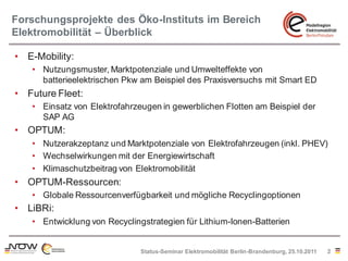 Forschungsprojekte des Öko-Instituts im Bereich
Elektromobilität – Überblick

• E-Mobility:
   • Nutzungsmuster, Marktpotenziale und Umwelteffekte von
     batterieelektrischen Pkw am Beispiel des Praxisversuchs mit Smart ED
• Future Fleet:
   • Einsatz von Elektrofahrzeugen in gewerblichen Flotten am Beispiel der
     SAP AG
• OPTUM:
   • Nutzerakzeptanz und Marktpotenziale von Elektrofahrzeugen (inkl. PHEV)
   • Wechselwirkungen mit der Energiewirtschaft
   • Klimaschutzbeitrag von Elektromobilität
• OPTUM-Ressourcen:
   • Globale Ressourcenverfügbarkeit und mögliche Recyclingoptionen
• LiBRi:
   • Entwicklung von Recyclingstrategien für Lithium-Ionen-Batterien


                              Status-Seminar Elektromobilität Berlin-Brandenburg, 25.10.2011   2
 