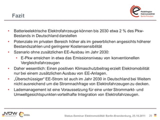 Fazit

•   Batterieelektrische Elektrofahrzeuge können bis 2030 etwa 2 % des Pkw-
    Bestands in Deutschland darstellen
•   Potenziale im privaten Bereich höher als im gewerblichen angesichts höherer
    Bestandszahlen und geringerer Kostensensibilität
•   Szenario ohne zusätzlichen EE-Ausbau im Jahr 2030:
     • E-Pkw erreichen in etwa das Emissionsniveau von konventionellen
        Vergleichsfahrzeugen
•   Daher wesentlich: Einen positiven Klimaschutzbeitrag erzielt Elektromobilität
    nur bei einem zusätzlichen Ausbau von EE-Anlagen.
•   „Überschüssiger“ EE-Strom ist auch im Jahr 2030 in Deutschland bei Weitem
    nicht ausreichend um die Stromnachfrage von Elektrofahrzeugen zu decken.
•   Lademanagement ist eine Voraussetzung für eine unter Strommarkt- und
    Umweltgesichtspunkten vorteilhafte Integration von Elektrofahrzeugen.




                                Status-Seminar Elektromobilität Berlin-Brandenburg, 25.10.2011   20
 